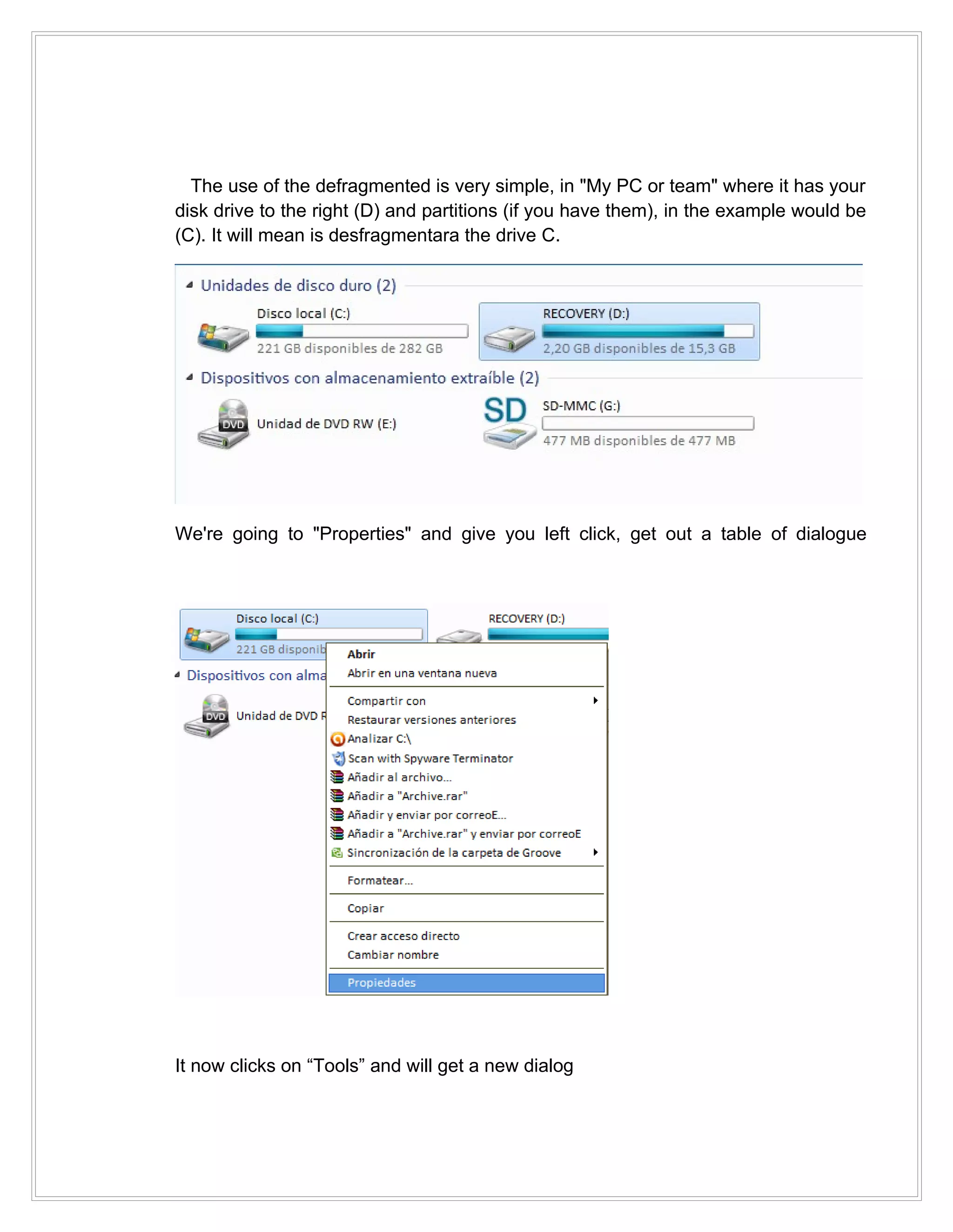 The use of the defragmented is very simple, in "My PC or team" where it has your
disk drive to the right (D) and partitions (if you have them), in the example would be
(C). It will mean is desfragmentara the drive C.




We're going to "Properties" and give you left click, get out a table of dialogue




It now clicks on “Tools” and will get a new dialog
 