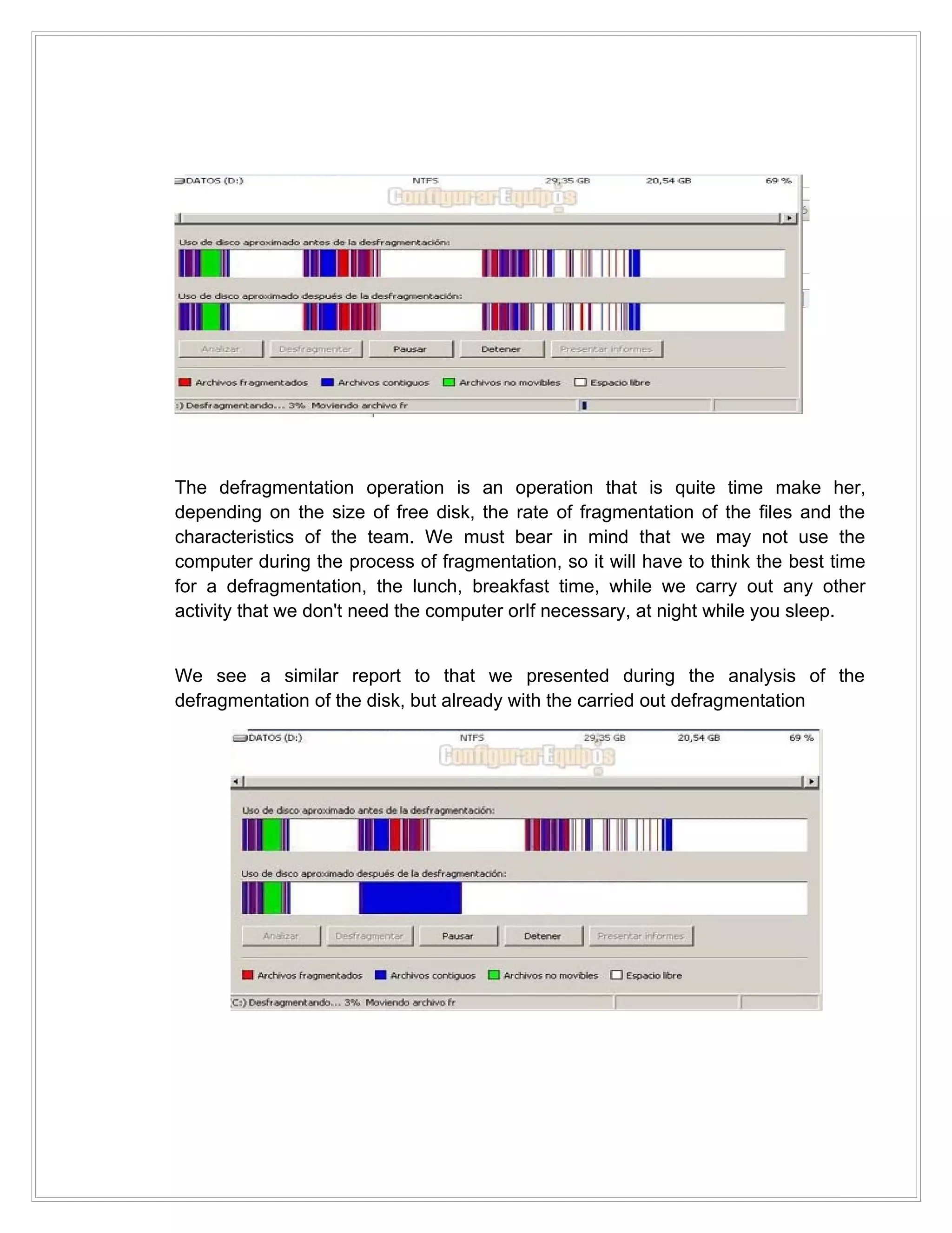 The defragmentation operation is an operation that is quite time make her,
depending on the size of free disk, the rate of fragmentation of the files and the
characteristics of the team. We must bear in mind that we may not use the
computer during the process of fragmentation, so it will have to think the best time
for a defragmentation, the lunch, breakfast time, while we carry out any other
activity that we don't need the computer orIf necessary, at night while you sleep.


We see a similar report to that we presented during the analysis of the
defragmentation of the disk, but already with the carried out defragmentation
 
