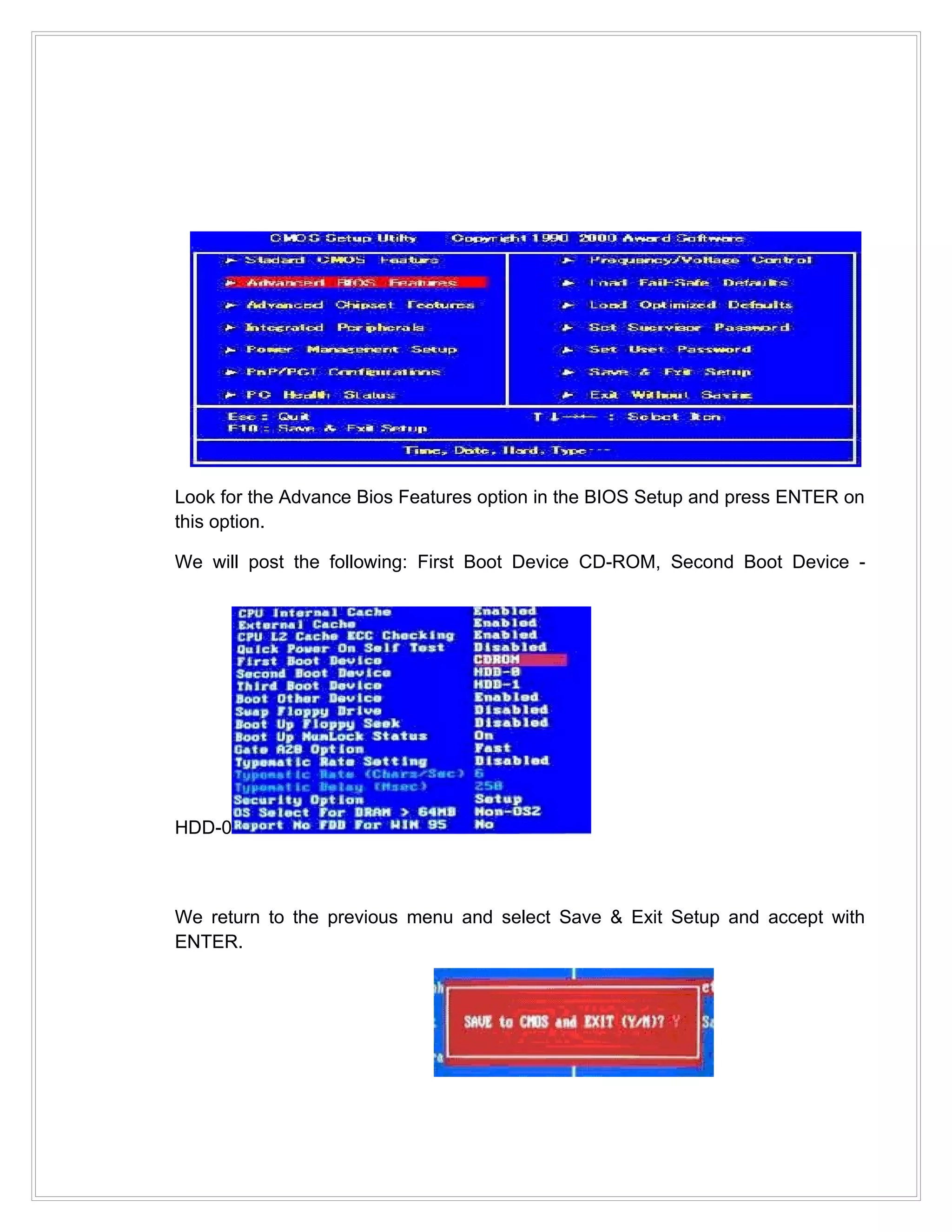 Look for the Advance Bios Features option in the BIOS Setup and press ENTER on
this option.

We will post the following: First Boot Device CD-ROM, Second Boot Device -




HDD-0



We return to the previous menu and select Save & Exit Setup and accept with
ENTER.
 