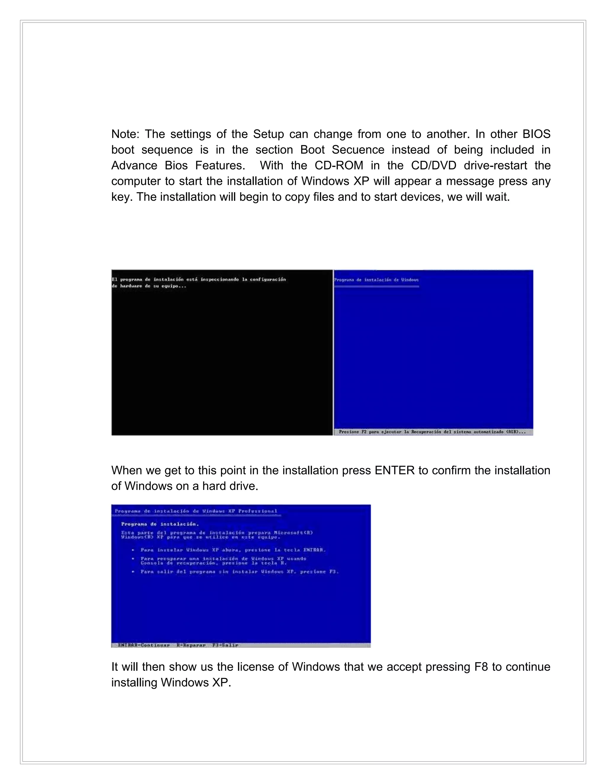 Note: The settings of the Setup can change from one to another. In other BIOS
boot sequence is in the section Boot Secuence instead of being included in
Advance Bios Features. With the CD-ROM in the CD/DVD drive-restart the
computer to start the installation of Windows XP will appear a message press any
key. The installation will begin to copy files and to start devices, we will wait.




When we get to this point in the installation press ENTER to confirm the installation
of Windows on a hard drive.




It will then show us the license of Windows that we accept pressing F8 to continue
installing Windows XP.
 