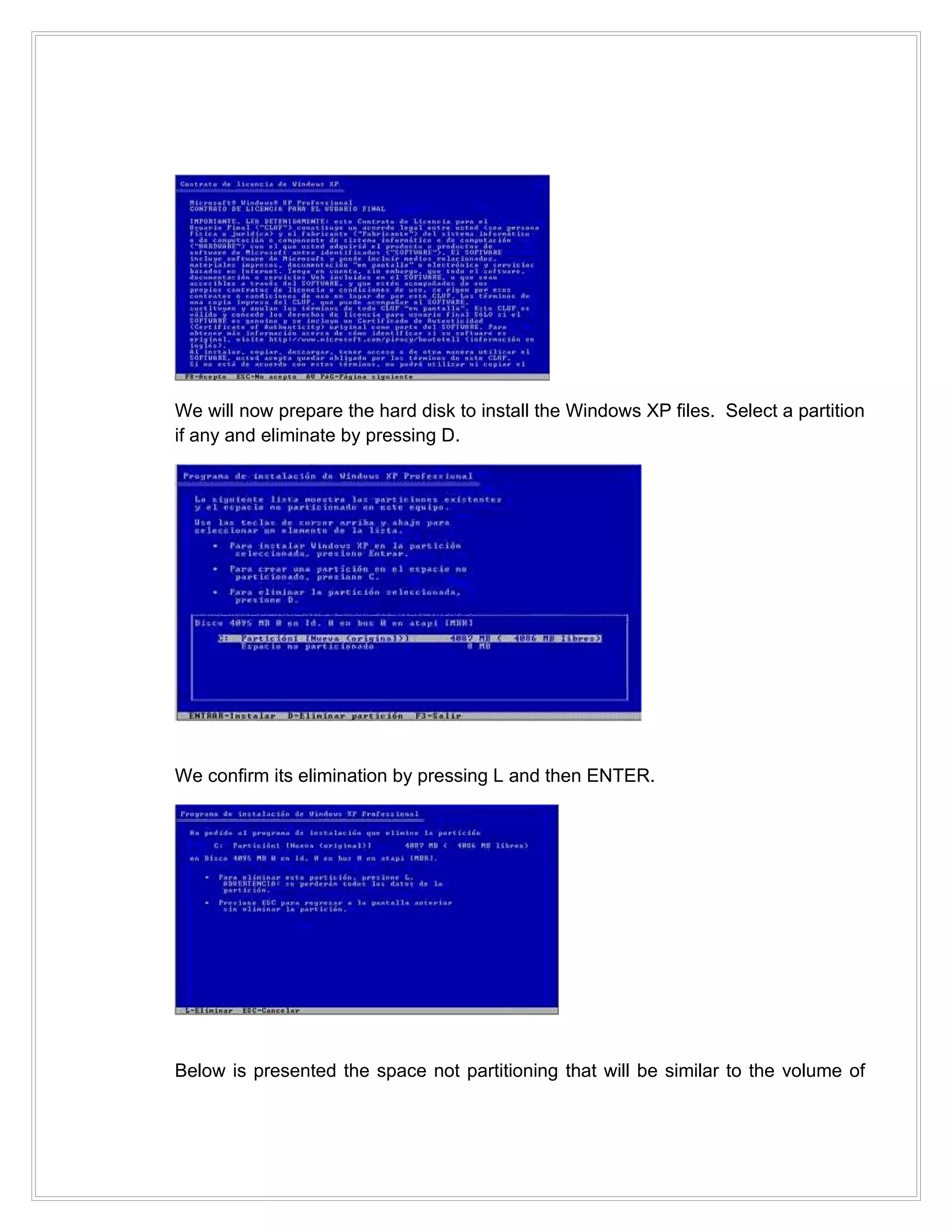 We will now prepare the hard disk to install the Windows XP files. Select a partition
if any and eliminate by pressing D.




We confirm its elimination by pressing L and then ENTER.




Below is presented the space not partitioning that will be similar to the volume of
 