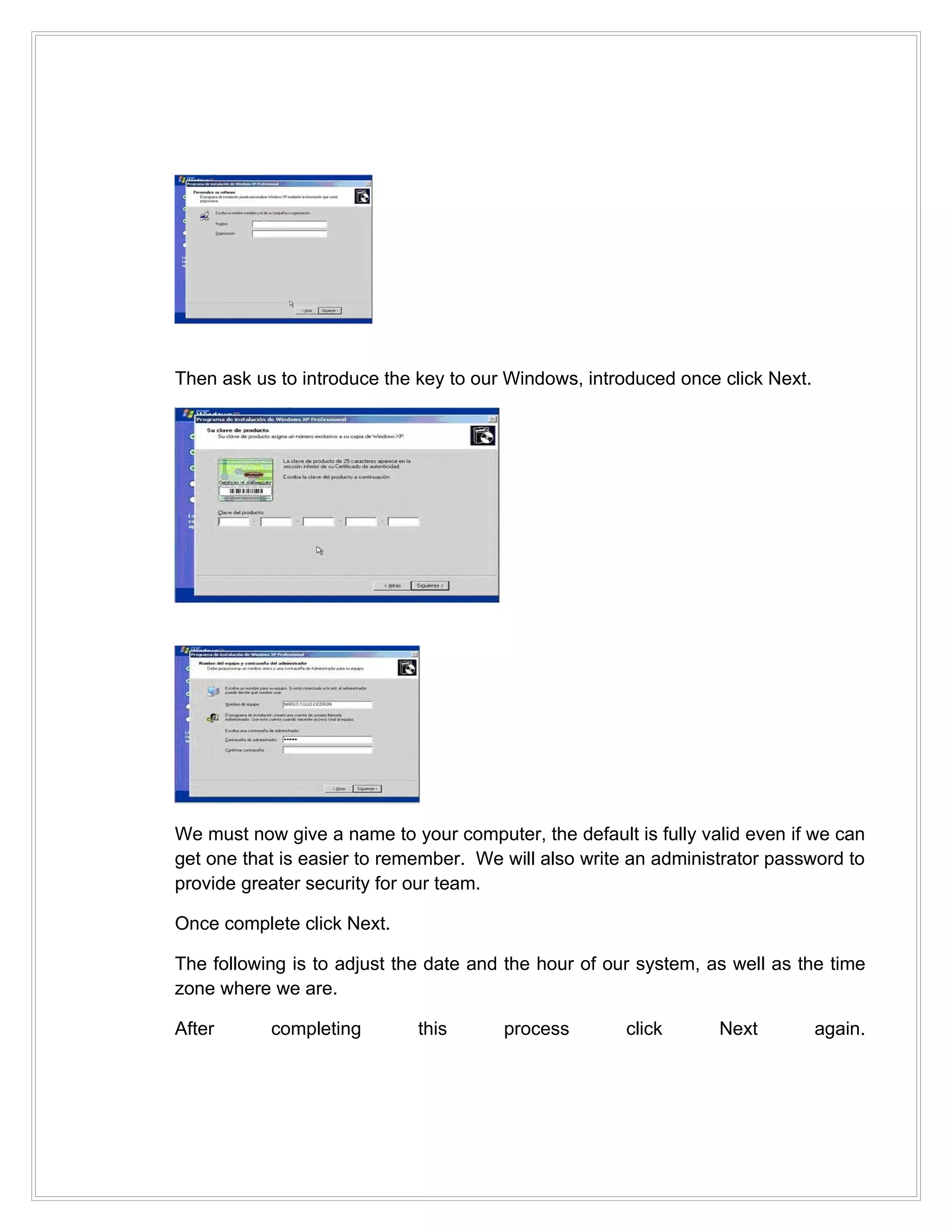 Then ask us to introduce the key to our Windows, introduced once click Next.




We must now give a name to your computer, the default is fully valid even if we can
get one that is easier to remember. We will also write an administrator password to
provide greater security for our team.

Once complete click Next.

The following is to adjust the date and the hour of our system, as well as the time
zone where we are.

After      completing        this      process        click      Next          again.
 