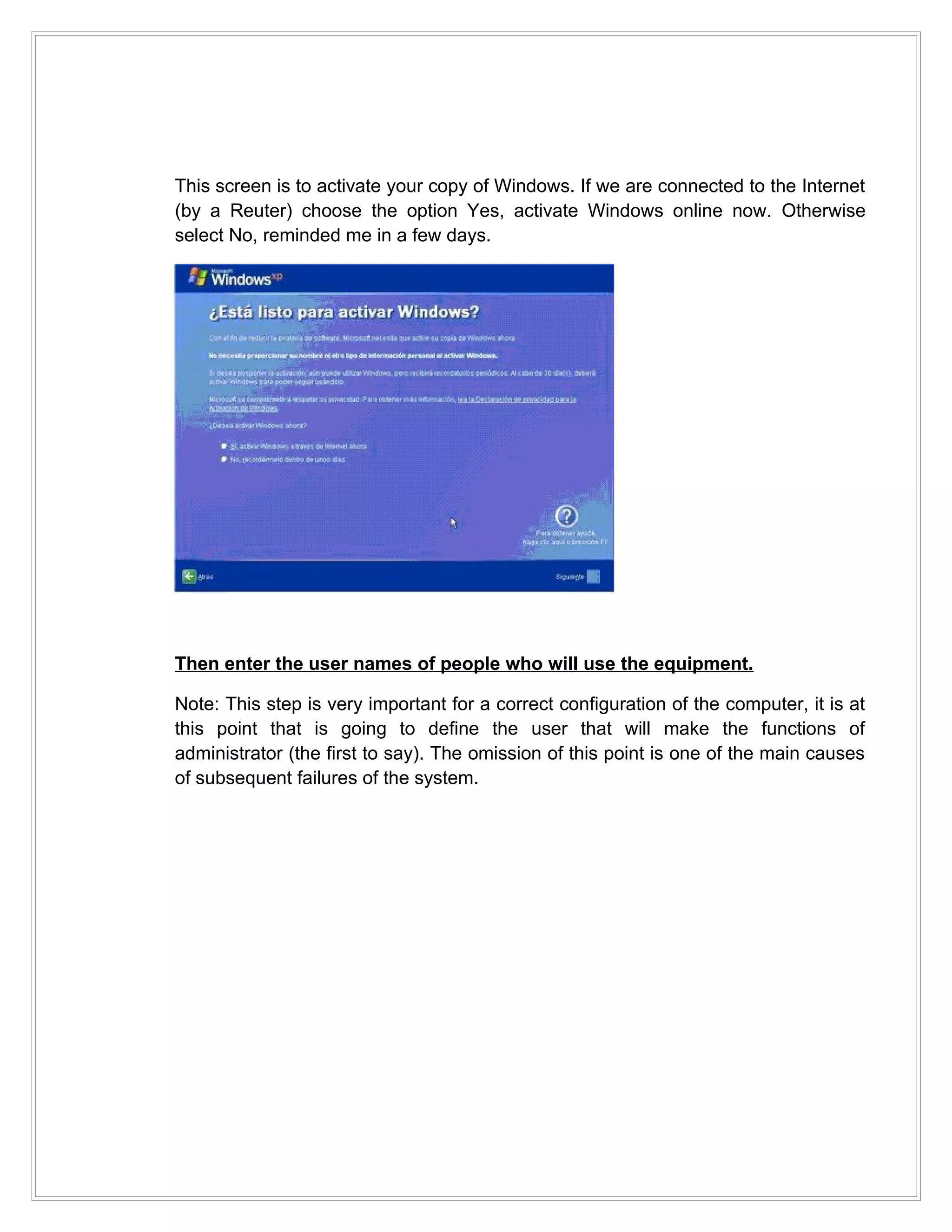 This screen is to activate your copy of Windows. If we are connected to the Internet
(by a Reuter) choose the option Yes, activate Windows online now. Otherwise
select No, reminded me in a few days.




Then enter the user names of people who will use the equipment.

Note: This step is very important for a correct configuration of the computer, it is at
this point that is going to define the user that will make the functions of
administrator (the first to say). The omission of this point is one of the main causes
of subsequent failures of the system.
 