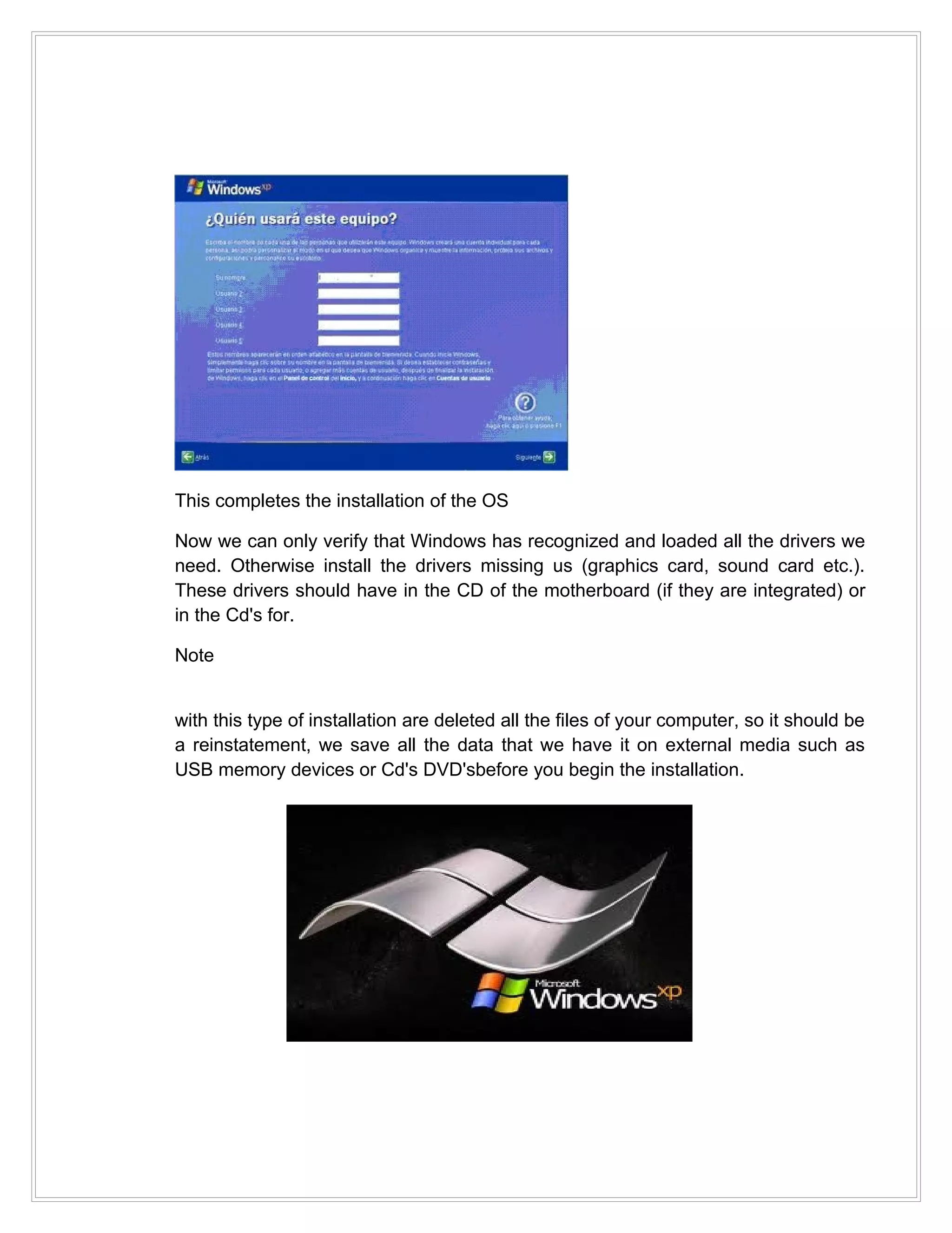 This completes the installation of the OS

Now we can only verify that Windows has recognized and loaded all the drivers we
need. Otherwise install the drivers missing us (graphics card, sound card etc.).
These drivers should have in the CD of the motherboard (if they are integrated) or
in the Cd's for.

Note


with this type of installation are deleted all the files of your computer, so it should be
a reinstatement, we save all the data that we have it on external media such as
USB memory devices or Cd's DVD'sbefore you begin the installation.
 