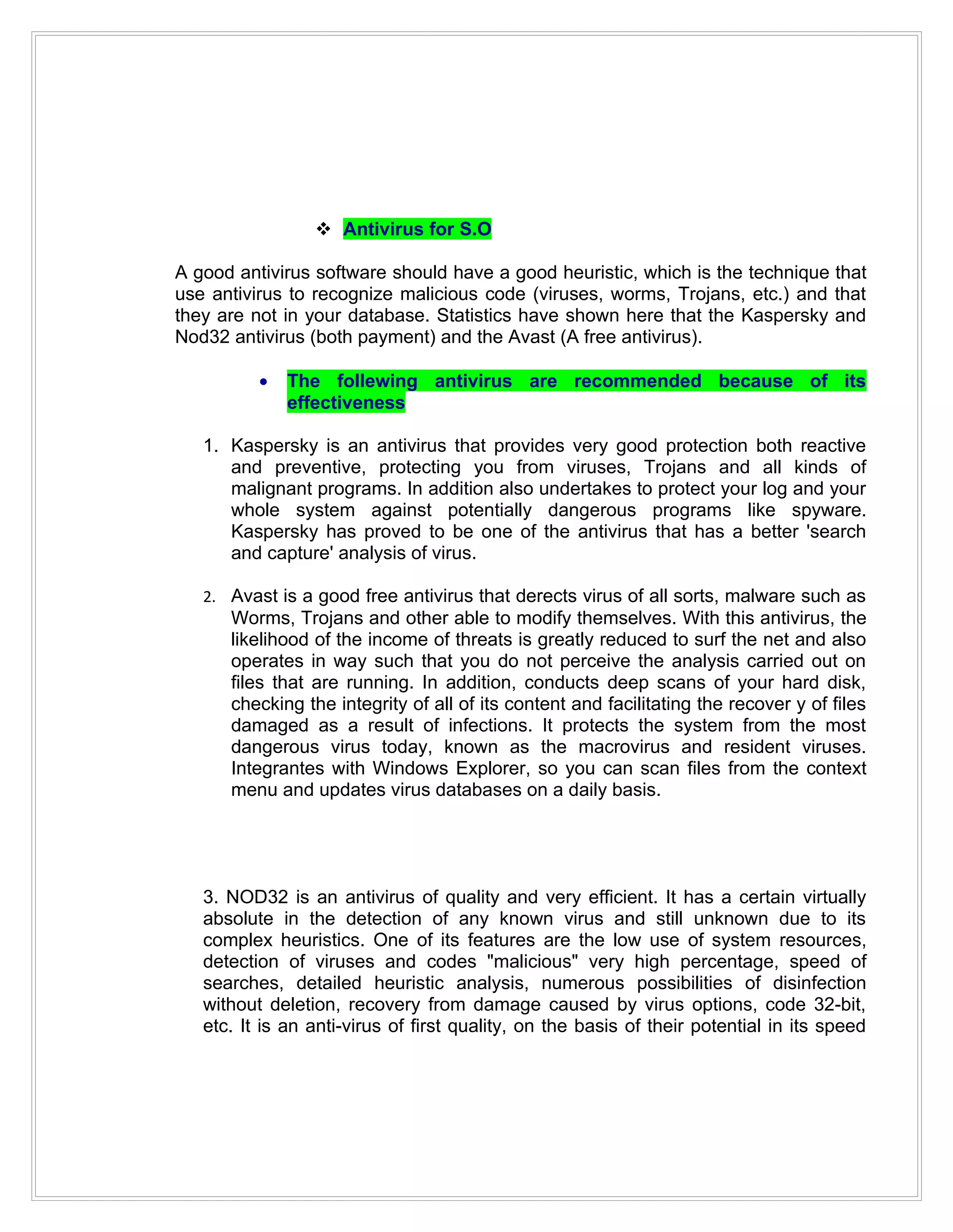  Antivirus for S.O

A good antivirus software should have a good heuristic, which is the technique that
use antivirus to recognize malicious code (viruses, worms, Trojans, etc.) and that
they are not in your database. Statistics have shown here that the Kaspersky and
Nod32 antivirus (both payment) and the Avast (A free antivirus).

          •   The follewing antivirus are recommended because of its
              effectiveness

   1. Kaspersky is an antivirus that provides very good protection both reactive
      and preventive, protecting you from viruses, Trojans and all kinds of
      malignant programs. In addition also undertakes to protect your log and your
      whole system against potentially dangerous programs like spyware.
      Kaspersky has proved to be one of the antivirus that has a better 'search
      and capture' analysis of virus.

   2. Avast is a good free antivirus that derects virus of all sorts, malware such as
      Worms, Trojans and other able to modify themselves. With this antivirus, the
      likelihood of the income of threats is greatly reduced to surf the net and also
      operates in way such that you do not perceive the analysis carried out on
      files that are running. In addition, conducts deep scans of your hard disk,
      checking the integrity of all of its content and facilitating the recover y of files
      damaged as a result of infections. It protects the system from the most
      dangerous virus today, known as the macrovirus and resident viruses.
      Integrantes with Windows Explorer, so you can scan files from the context
      menu and updates virus databases on a daily basis.




   3. NOD32 is an antivirus of quality and very efficient. It has a certain virtually
   absolute in the detection of any known virus and still unknown due to its
   complex heuristics. One of its features are the low use of system resources,
   detection of viruses and codes "malicious" very high percentage, speed of
   searches, detailed heuristic analysis, numerous possibilities of disinfection
   without deletion, recovery from damage caused by virus options, code 32-bit,
   etc. It is an anti-virus of first quality, on the basis of their potential in its speed
 