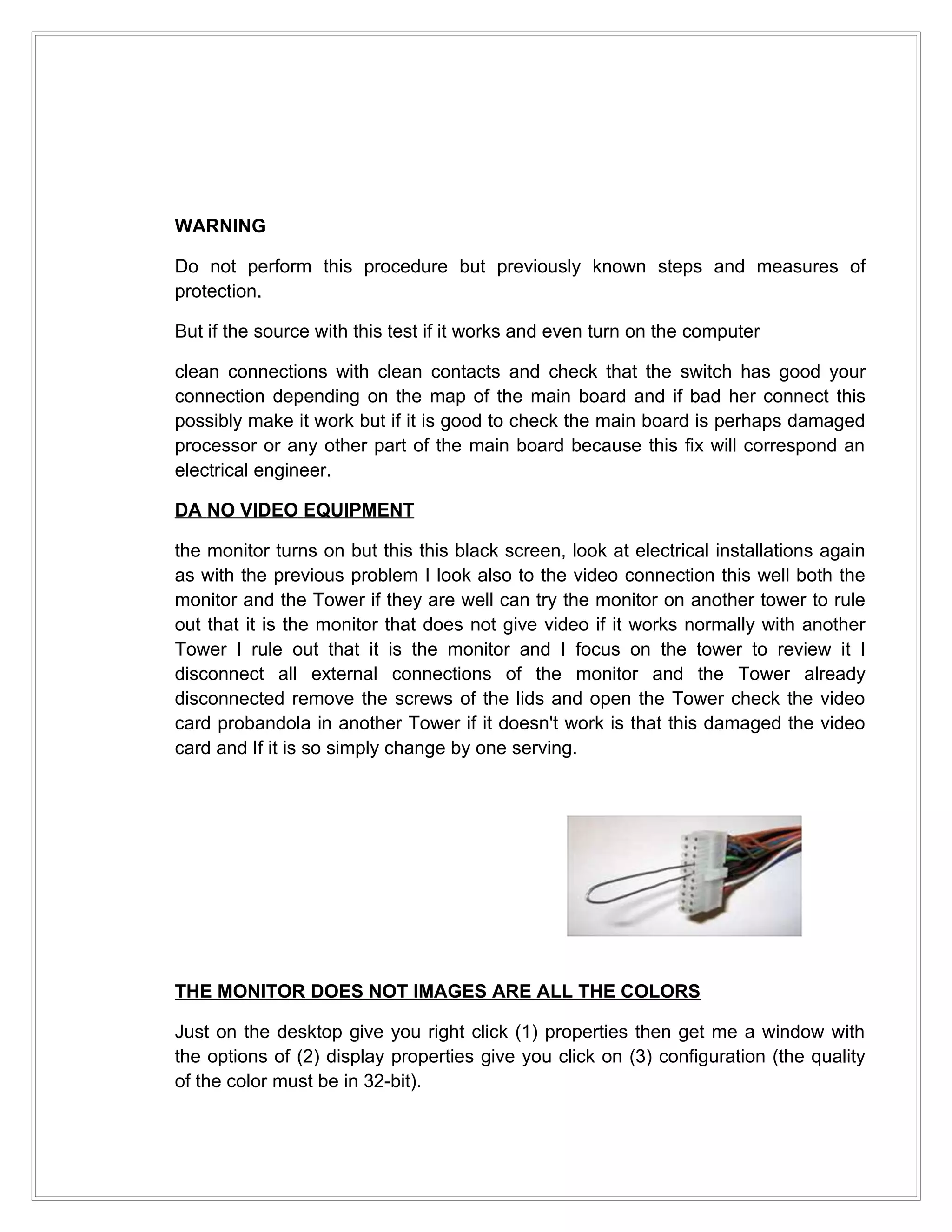 WARNING

Do not perform this procedure but previously known steps and measures of
protection.

But if the source with this test if it works and even turn on the computer

clean connections with clean contacts and check that the switch has good your
connection depending on the map of the main board and if bad her connect this
possibly make it work but if it is good to check the main board is perhaps damaged
processor or any other part of the main board because this fix will correspond an
electrical engineer.

DA NO VIDEO EQUIPMENT

the monitor turns on but this this black screen, look at electrical installations again
as with the previous problem I look also to the video connection this well both the
monitor and the Tower if they are well can try the monitor on another tower to rule
out that it is the monitor that does not give video if it works normally with another
Tower I rule out that it is the monitor and I focus on the tower to review it I
disconnect all external connections of the monitor and the Tower already
disconnected remove the screws of the lids and open the Tower check the video
card probandola in another Tower if it doesn't work is that this damaged the video
card and If it is so simply change by one serving.




THE MONITOR DOES NOT IMAGES ARE ALL THE COLORS

Just on the desktop give you right click (1) properties then get me a window with
the options of (2) display properties give you click on (3) configuration (the quality
of the color must be in 32-bit).
 