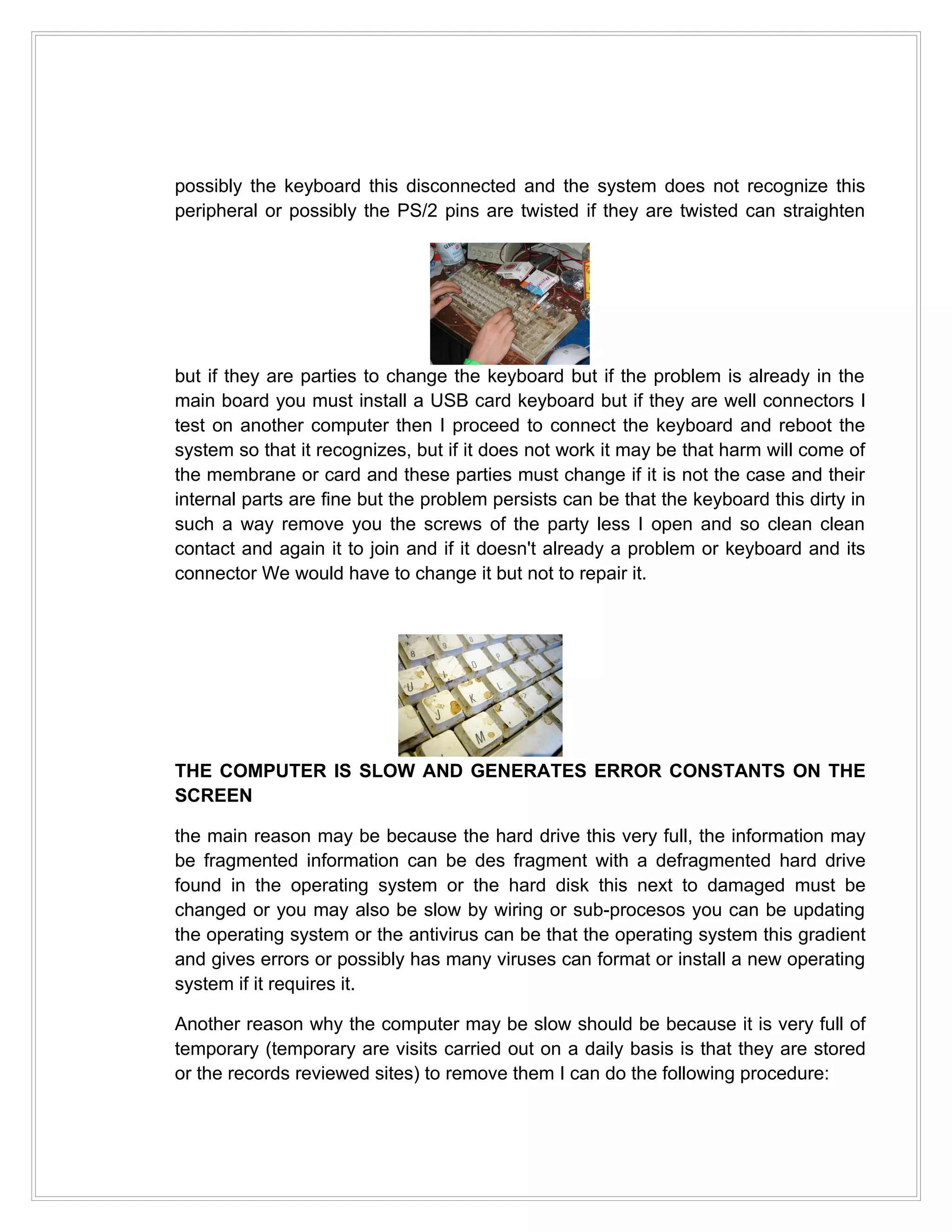 possibly the keyboard this disconnected and the system does not recognize this
peripheral or possibly the PS/2 pins are twisted if they are twisted can straighten




but if they are parties to change the keyboard but if the problem is already in the
main board you must install a USB card keyboard but if they are well connectors I
test on another computer then I proceed to connect the keyboard and reboot the
system so that it recognizes, but if it does not work it may be that harm will come of
the membrane or card and these parties must change if it is not the case and their
internal parts are fine but the problem persists can be that the keyboard this dirty in
such a way remove you the screws of the party less I open and so clean clean
contact and again it to join and if it doesn't already a problem or keyboard and its
connector We would have to change it but not to repair it.




THE COMPUTER IS SLOW AND GENERATES ERROR CONSTANTS ON THE
SCREEN

the main reason may be because the hard drive this very full, the information may
be fragmented information can be des fragment with a defragmented hard drive
found in the operating system or the hard disk this next to damaged must be
changed or you may also be slow by wiring or sub-procesos you can be updating
the operating system or the antivirus can be that the operating system this gradient
and gives errors or possibly has many viruses can format or install a new operating
system if it requires it.

Another reason why the computer may be slow should be because it is very full of
temporary (temporary are visits carried out on a daily basis is that they are stored
or the records reviewed sites) to remove them I can do the following procedure:
 