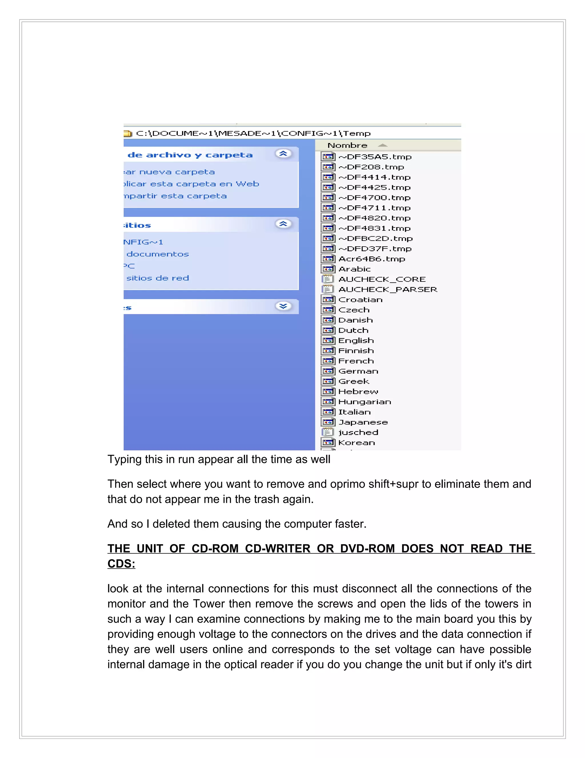 Typing this in run appear all the time as well

Then select where you want to remove and oprimo shift+supr to eliminate them and
that do not appear me in the trash again.

And so I deleted them causing the computer faster.

THE UNIT OF CD-ROM CD-WRITER OR DVD-ROM DOES NOT READ THE
CDS:

look at the internal connections for this must disconnect all the connections of the
monitor and the Tower then remove the screws and open the lids of the towers in
such a way I can examine connections by making me to the main board you this by
providing enough voltage to the connectors on the drives and the data connection if
they are well users online and corresponds to the set voltage can have possible
internal damage in the optical reader if you do you change the unit but if only it's dirt
 