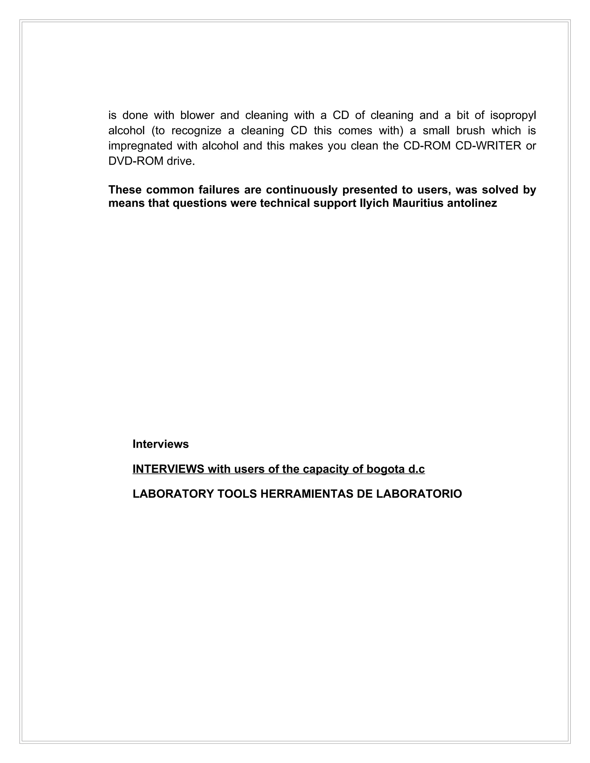 is done with blower and cleaning with a CD of cleaning and a bit of isopropyl
alcohol (to recognize a cleaning CD this comes with) a small brush which is
impregnated with alcohol and this makes you clean the CD-ROM CD-WRITER or
DVD-ROM drive.

These common failures are continuously presented to users, was solved by
means that questions were technical support Ilyich Mauritius antolinez




    Interviews

    INTERVIEWS with users of the capacity of bogota d.c

    LABORATORY TOOLS HERRAMIENTAS DE LABORATORIO
 