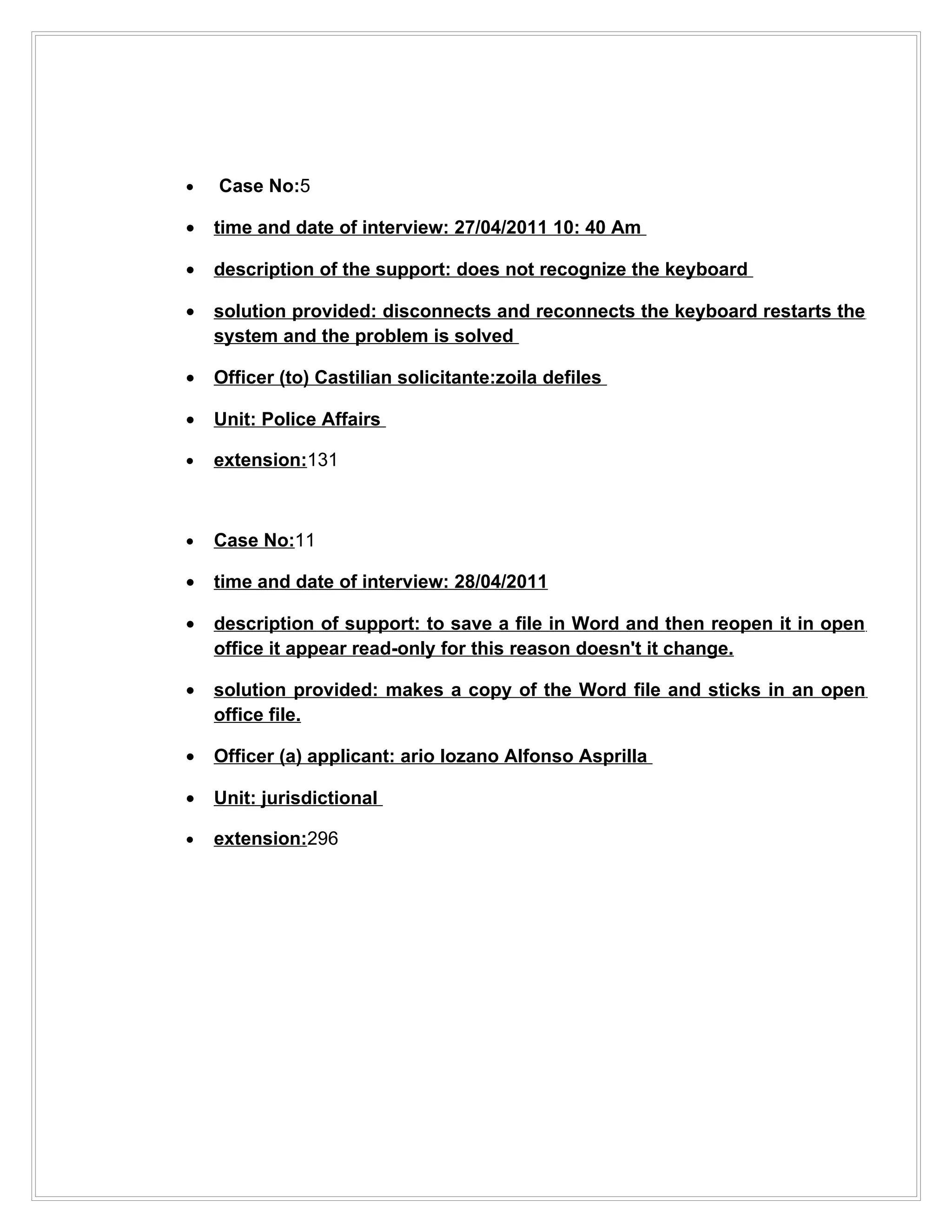 •   Case No:5

•   time and date of interview: 27/04/2011 10: 40 Am

•   description of the support: does not recognize the keyboard

•   solution provided: disconnects and reconnects the keyboard restarts the
    system and the problem is solved

•   Officer (to) Castilian solicitante:zoila defiles

•   Unit: Police Affairs

•   extension:131



•   Case No:11

•   time and date of interview: 28/04/2011

•   description of support: to save a file in Word and then reopen it in open
    office it appear read-only for this reason doesn't it change.

•   solution provided: makes a copy of the Word file and sticks in an open
    office file.

•   Officer (a) applicant: ario lozano Alfonso Asprilla

•   Unit: jurisdictional

•   extension:296
 
