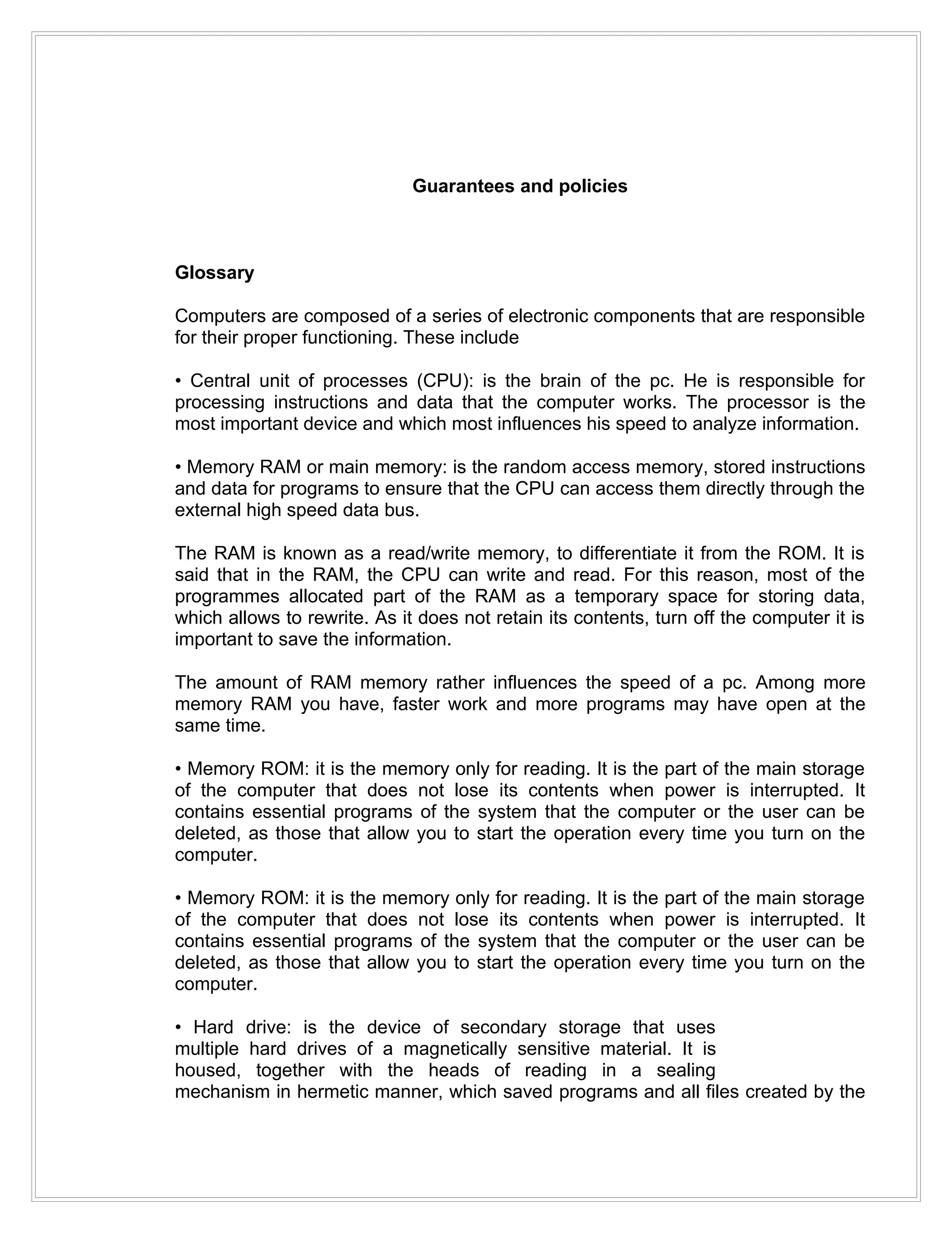 Guarantees and policies



Glossary

Computers are composed of a series of electronic components that are responsible
for their proper functioning. These include

• Central unit of processes (CPU): is the brain of the pc. He is responsible for
processing instructions and data that the computer works. The processor is the
most important device and which most influences his speed to analyze information.

• Memory RAM or main memory: is the random access memory, stored instructions
and data for programs to ensure that the CPU can access them directly through the
external high speed data bus.

The RAM is known as a read/write memory, to differentiate it from the ROM. It is
said that in the RAM, the CPU can write and read. For this reason, most of the
programmes allocated part of the RAM as a temporary space for storing data,
which allows to rewrite. As it does not retain its contents, turn off the computer it is
important to save the information.

The amount of RAM memory rather influences the speed of a pc. Among more
memory RAM you have, faster work and more programs may have open at the
same time.

• Memory ROM: it is the memory only for reading. It is the part of the main storage
of the computer that does not lose its contents when power is interrupted. It
contains essential programs of the system that the computer or the user can be
deleted, as those that allow you to start the operation every time you turn on the
computer.

• Memory ROM: it is the memory only for reading. It is the part of the main storage
of the computer that does not lose its contents when power is interrupted. It
contains essential programs of the system that the computer or the user can be
deleted, as those that allow you to start the operation every time you turn on the
computer.

• Hard drive: is the device of secondary storage that uses
multiple hard drives of a magnetically sensitive material. It is
housed, together with the heads of reading in a sealing
mechanism in hermetic manner, which saved programs and all files created by the
 