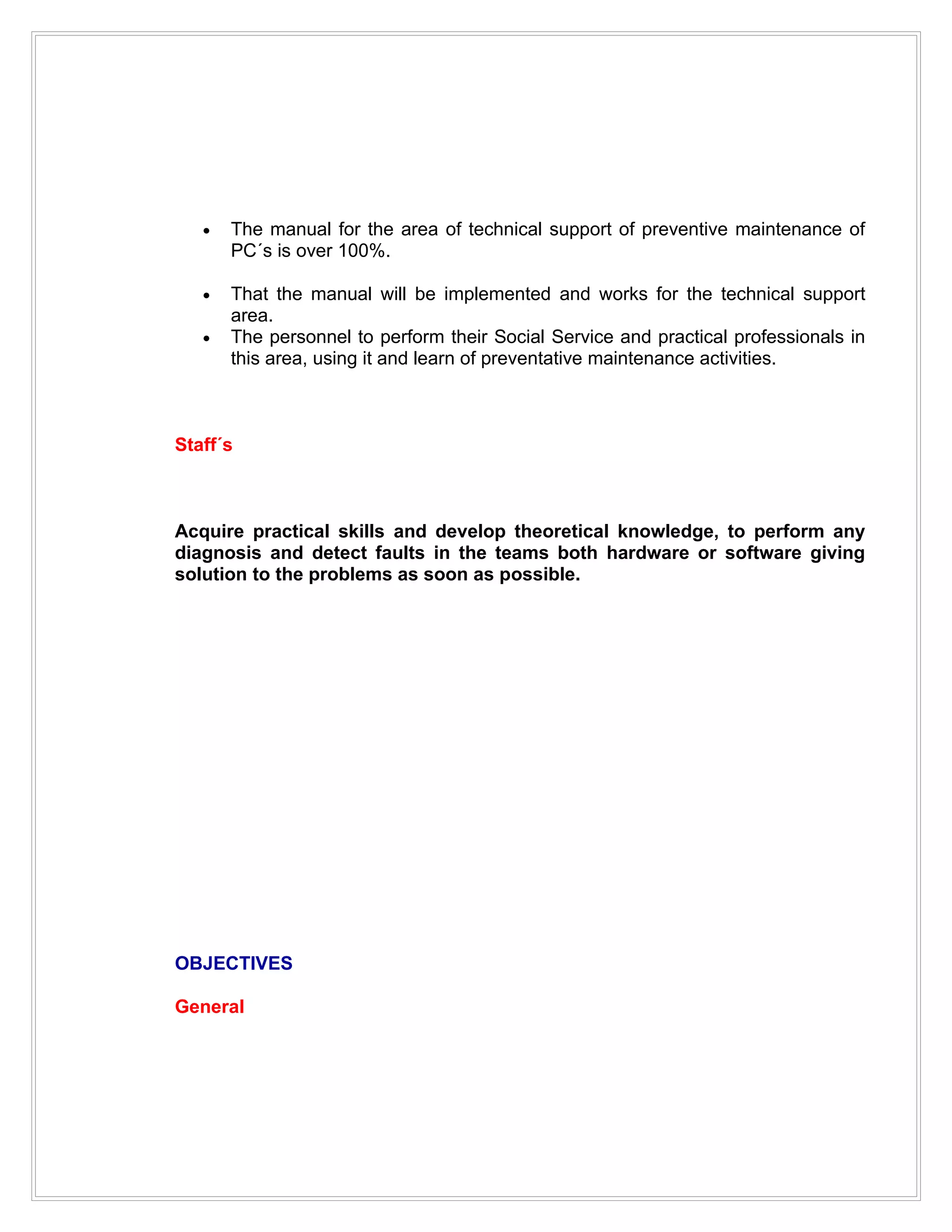 •   The manual for the area of technical support of preventive maintenance of
       PC´s is over 100%.

   •   That the manual will be implemented and works for the technical support
       area.
   •   The personnel to perform their Social Service and practical professionals in
       this area, using it and learn of preventative maintenance activities.



Staff´s



Acquire practical skills and develop theoretical knowledge, to perform any
diagnosis and detect faults in the teams both hardware or software giving
solution to the problems as soon as possible.




OBJECTIVES

General
 