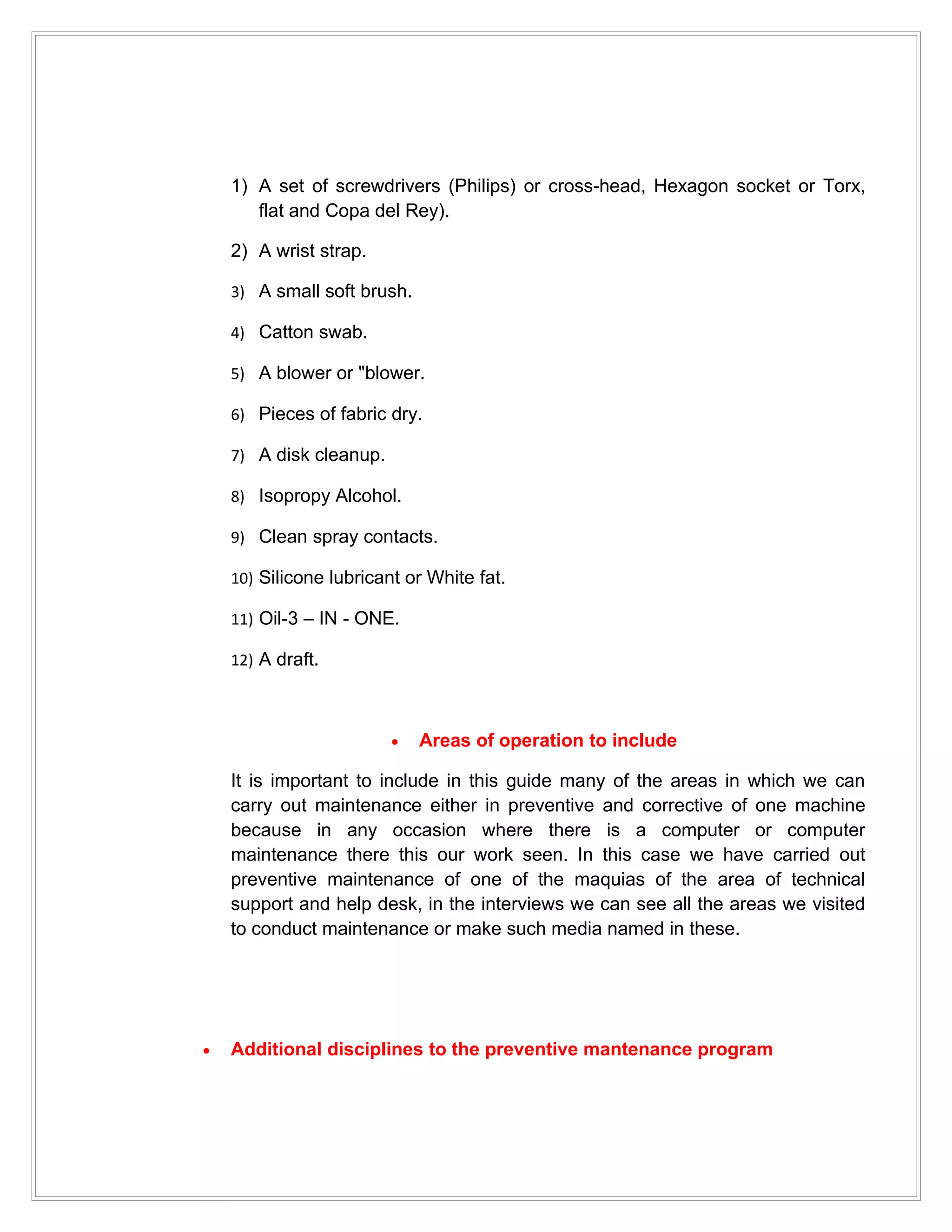 1) A set of screwdrivers (Philips) or cross-head, Hexagon socket or Torx,
       flat and Copa del Rey).

    2) A wrist strap.

    3) A small soft brush.

    4) Catton swab.

    5) A blower or "blower.

    6) Pieces of fabric dry.

    7) A disk cleanup.

    8) Isopropy Alcohol.

    9) Clean spray contacts.

    10) Silicone lubricant or White fat.

    11) Oil-3 – IN - ONE.

    12) A draft.



                         •   Areas of operation to include

    It is important to include in this guide many of the areas in which we can
    carry out maintenance either in preventive and corrective of one machine
    because in any occasion where there is a computer or computer
    maintenance there this our work seen. In this case we have carried out
    preventive maintenance of one of the maquias of the area of technical
    support and help desk, in the interviews we can see all the areas we visited
    to conduct maintenance or make such media named in these.




•   Additional disciplines to the preventive mantenance program
 