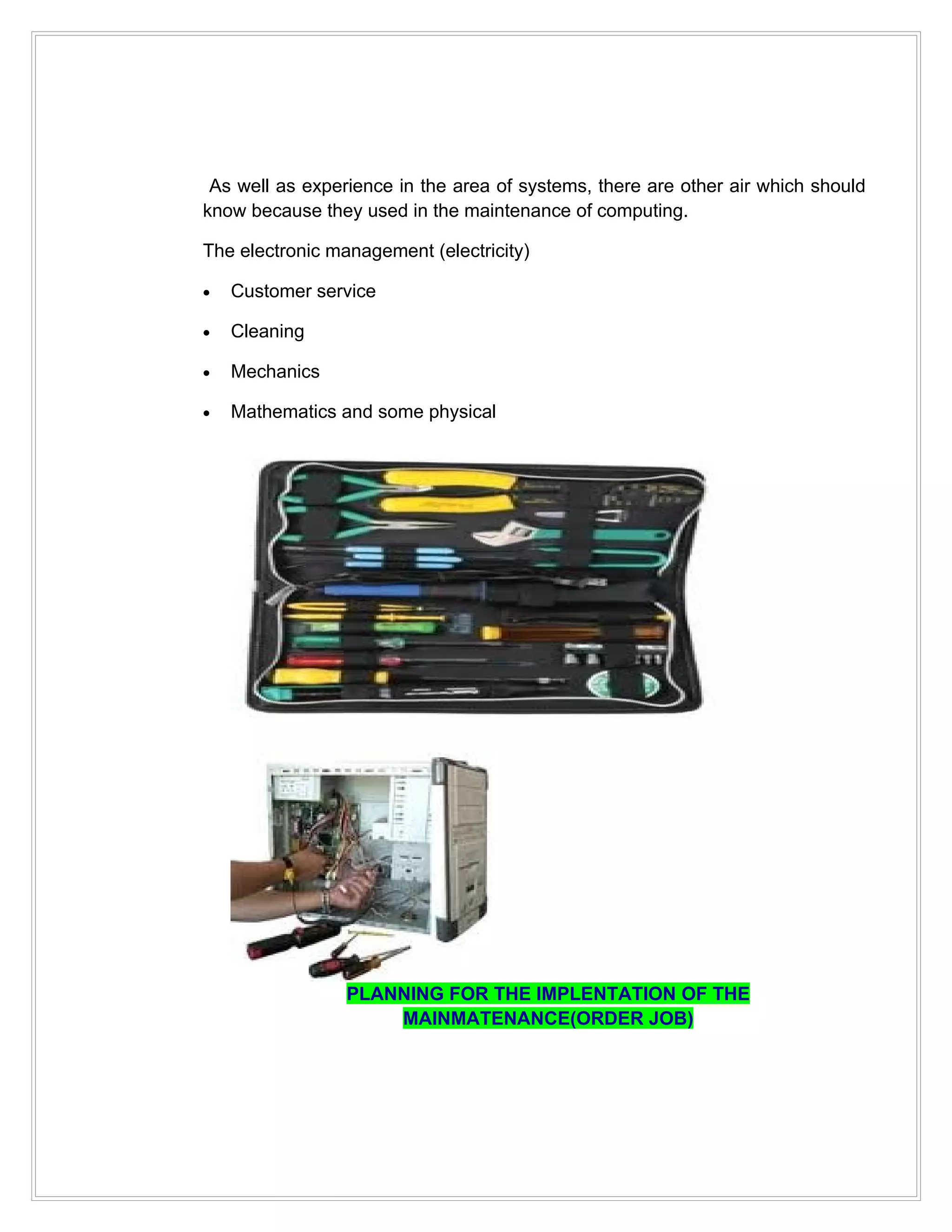 As well as experience in the area of systems, there are other air which should
know because they used in the maintenance of computing.

The electronic management (electricity)

•   Customer service

•   Cleaning

•   Mechanics

•   Mathematics and some physical




                 PLANNING FOR THE IMPLENTATION OF THE
                     MAINMATENANCE(ORDER JOB)
 