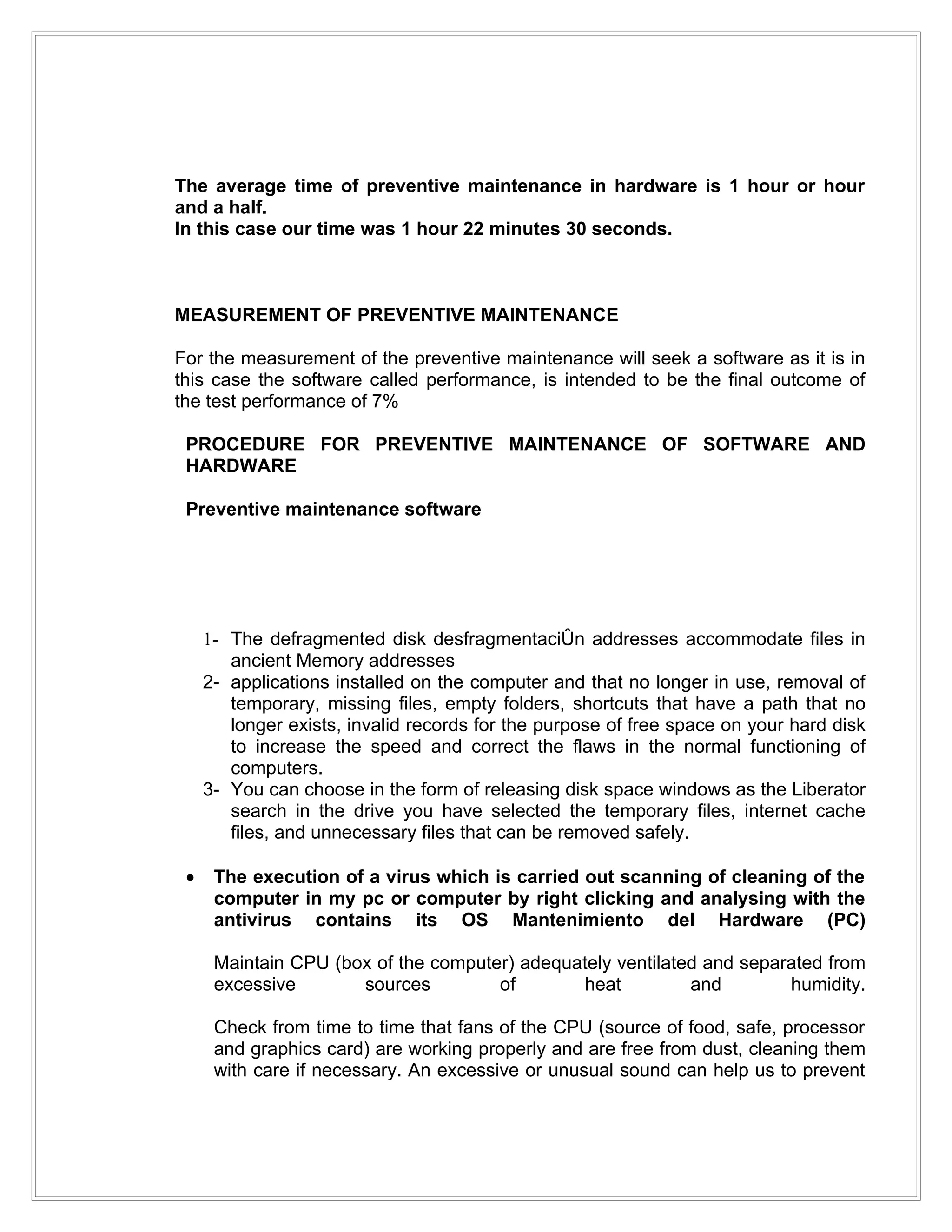 The average time of preventive maintenance in hardware is 1 hour or hour
and a half.
In this case our time was 1 hour 22 minutes 30 seconds.



MEASUREMENT OF PREVENTIVE MAINTENANCE

For the measurement of the preventive maintenance will seek a software as it is in
this case the software called performance, is intended to be the final outcome of
the test performance of 7%

 PROCEDURE FOR PREVENTIVE MAINTENANCE OF SOFTWARE AND
 HARDWARE

 Preventive maintenance software




     1- The defragmented disk desfragmentación addresses accommodate files in
        ancient Memory addresses
     2- applications installed on the computer and that no longer in use, removal of
        temporary, missing files, empty folders, shortcuts that have a path that no
        longer exists, invalid records for the purpose of free space on your hard disk
        to increase the speed and correct the flaws in the normal functioning of
        computers.
     3- You can choose in the form of releasing disk space windows as the Liberator
        search in the drive you have selected the temporary files, internet cache
        files, and unnecessary files that can be removed safely.

 •    The execution of a virus which is carried out scanning of cleaning of the
      computer in my pc or computer by right clicking and analysing with the
      antivirus contains its OS Mantenimiento del Hardware (PC)

      Maintain CPU (box of the computer) adequately ventilated and separated from
      excessive       sources         of       heat          and        humidity.

      Check from time to time that fans of the CPU (source of food, safe, processor
      and graphics card) are working properly and are free from dust, cleaning them
      with care if necessary. An excessive or unusual sound can help us to prevent
 