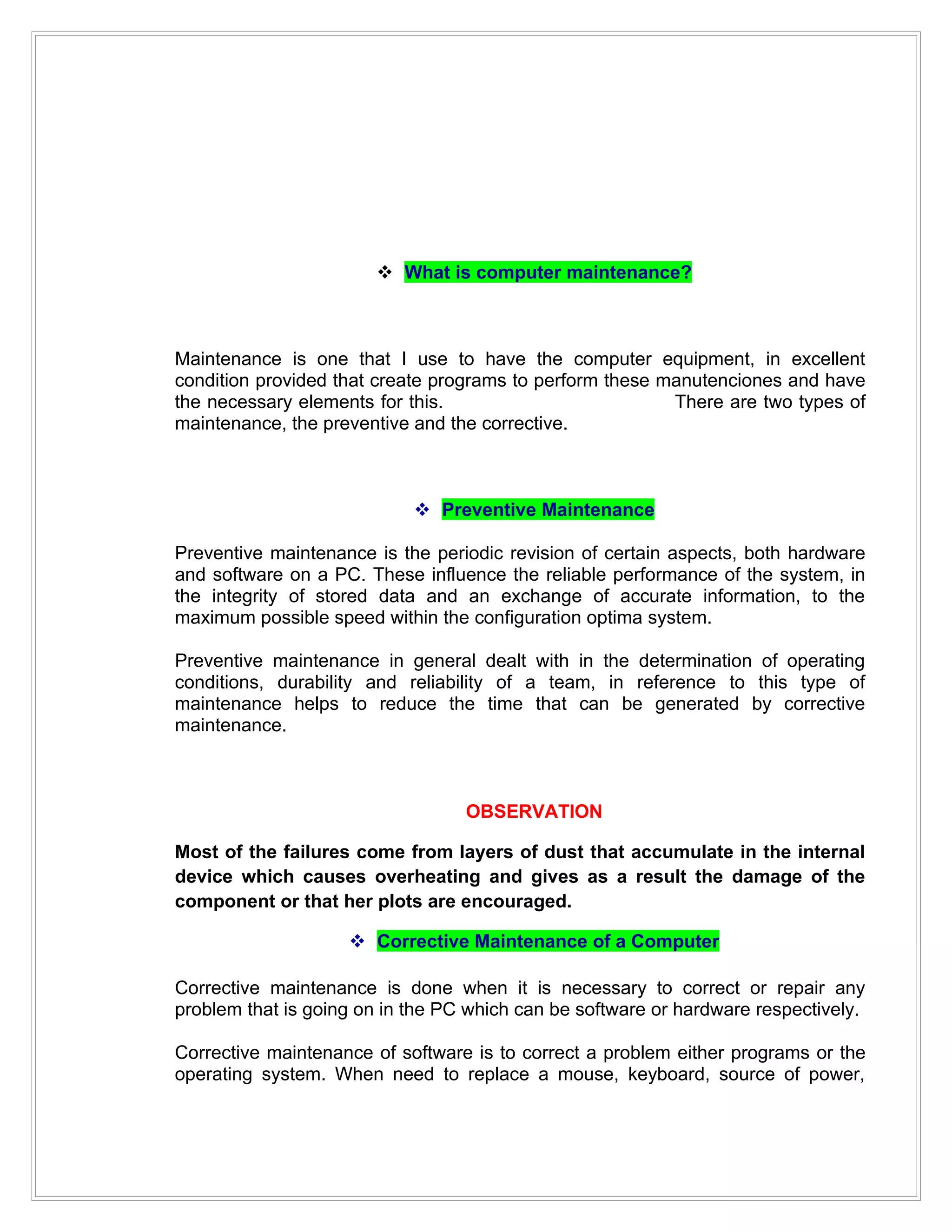  What is computer maintenance?



Maintenance is one that I use to have the computer equipment, in excellent
condition provided that create programs to perform these manutenciones and have
the necessary elements for this.                          There are two types of
maintenance, the preventive and the corrective.



                             Preventive Maintenance

Preventive maintenance is the periodic revision of certain aspects, both hardware
and software on a PC. These influence the reliable performance of the system, in
the integrity of stored data and an exchange of accurate information, to the
maximum possible speed within the configuration optima system.

Preventive maintenance in general dealt with in the determination of operating
conditions, durability and reliability of a team, in reference to this type of
maintenance helps to reduce the time that can be generated by corrective
maintenance.



                                  OBSERVATION

Most of the failures come from layers of dust that accumulate in the internal
device which causes overheating and gives as a result the damage of the
component or that her plots are encouraged.

                     Corrective Maintenance of a Computer

Corrective maintenance is done when it is necessary to correct or repair any
problem that is going on in the PC which can be software or hardware respectively.

Corrective maintenance of software is to correct a problem either programs or the
operating system. When need to replace a mouse, keyboard, source of power,
 