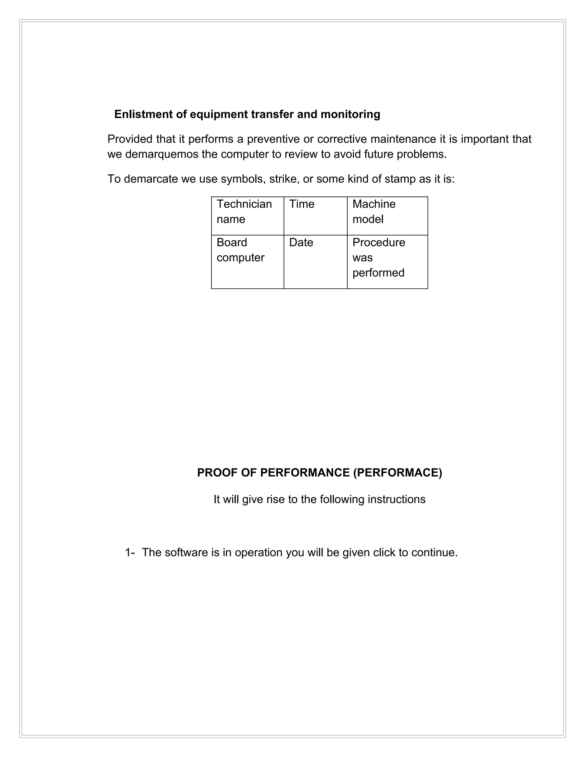 Enlistment of equipment transfer and monitoring

Provided that it performs a preventive or corrective maintenance it is important that
we demarquemos the computer to review to avoid future problems.

To demarcate we use symbols, strike, or some kind of stamp as it is:

                     Technician      Time          Machine
                     name                          model

                     Board           Date          Procedure
                     computer                      was
                                                   performed




                 PROOF OF PERFORMANCE (PERFORMACE)

                     It will give rise to the following instructions



   1- The software is in operation you will be given click to continue.
 