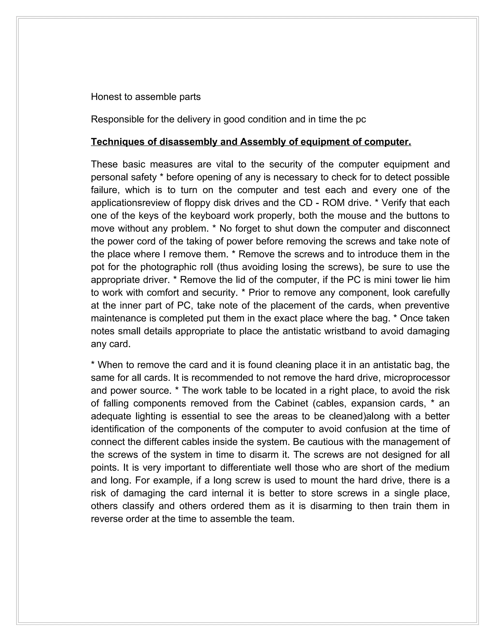 Honest to assemble parts

Responsible for the delivery in good condition and in time the pc

Techniques of disassembly and Assembly of equipment of computer.

These basic measures are vital to the security of the computer equipment and
personal safety * before opening of any is necessary to check for to detect possible
failure, which is to turn on the computer and test each and every one of the
applicationsreview of floppy disk drives and the CD - ROM drive. * Verify that each
one of the keys of the keyboard work properly, both the mouse and the buttons to
move without any problem. * No forget to shut down the computer and disconnect
the power cord of the taking of power before removing the screws and take note of
the place where I remove them. * Remove the screws and to introduce them in the
pot for the photographic roll (thus avoiding losing the screws), be sure to use the
appropriate driver. * Remove the lid of the computer, if the PC is mini tower lie him
to work with comfort and security. * Prior to remove any component, look carefully
at the inner part of PC, take note of the placement of the cards, when preventive
maintenance is completed put them in the exact place where the bag. * Once taken
notes small details appropriate to place the antistatic wristband to avoid damaging
any card.

* When to remove the card and it is found cleaning place it in an antistatic bag, the
same for all cards. It is recommended to not remove the hard drive, microprocessor
and power source. * The work table to be located in a right place, to avoid the risk
of falling components removed from the Cabinet (cables, expansion cards, * an
adequate lighting is essential to see the areas to be cleaned)along with a better
identification of the components of the computer to avoid confusion at the time of
connect the different cables inside the system. Be cautious with the management of
the screws of the system in time to disarm it. The screws are not designed for all
points. It is very important to differentiate well those who are short of the medium
and long. For example, if a long screw is used to mount the hard drive, there is a
risk of damaging the card internal it is better to store screws in a single place,
others classify and others ordered them as it is disarming to then train them in
reverse order at the time to assemble the team.
 