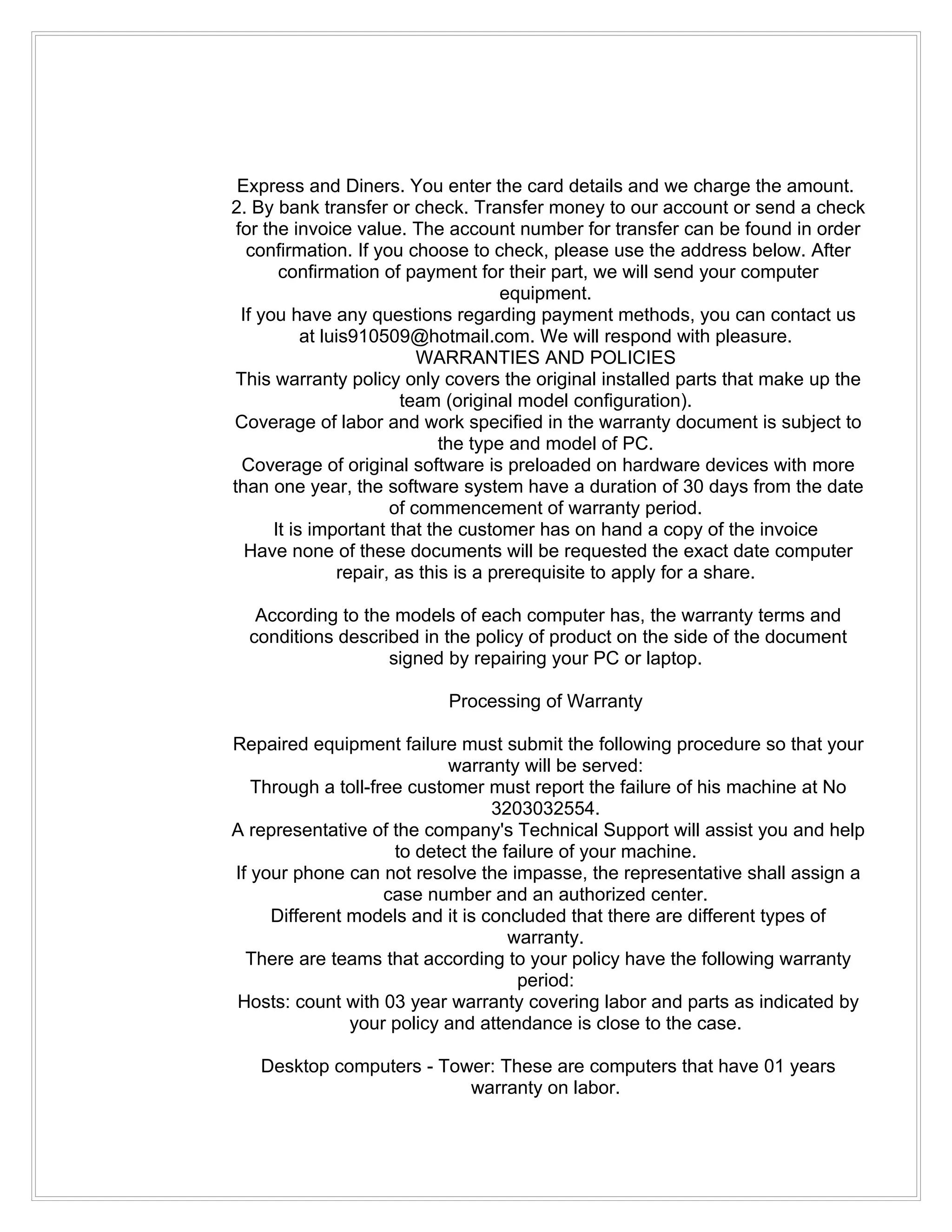 Express and Diners. You enter the card details and we charge the amount.
2. By bank transfer or check. Transfer money to our account or send a check
 for the invoice value. The account number for transfer can be found in order
   confirmation. If you choose to check, please use the address below. After
        confirmation of payment for their part, we will send your computer
                                       equipment.
  If you have any questions regarding payment methods, you can contact us
            at luis910509@hotmail.com. We will respond with pleasure.
                            WARRANTIES AND POLICIES
 This warranty policy only covers the original installed parts that make up the
                          team (original model configuration).
Coverage of labor and work specified in the warranty document is subject to
                               the type and model of PC.
  Coverage of original software is preloaded on hardware devices with more
than one year, the software system have a duration of 30 days from the date
                        of commencement of warranty period.
       It is important that the customer has on hand a copy of the invoice
   Have none of these documents will be requested the exact date computer
                 repair, as this is a prerequisite to apply for a share.

   According to the models of each computer has, the warranty terms and
  conditions described in the policy of product on the side of the document
                   signed by repairing your PC or laptop.

                           Processing of Warranty

Repaired equipment failure must submit the following procedure so that your
                            warranty will be served:
   Through a toll-free customer must report the failure of his machine at No
                                 3203032554.
A representative of the company's Technical Support will assist you and help
                     to detect the failure of your machine.
If your phone can not resolve the impasse, the representative shall assign a
                    case number and an authorized center.
     Different models and it is concluded that there are different types of
                                    warranty.
  There are teams that according to your policy have the following warranty
                                     period:
Hosts: count with 03 year warranty covering labor and parts as indicated by
               your policy and attendance is close to the case.

   Desktop computers - Tower: These are computers that have 01 years
                          warranty on labor.
 
