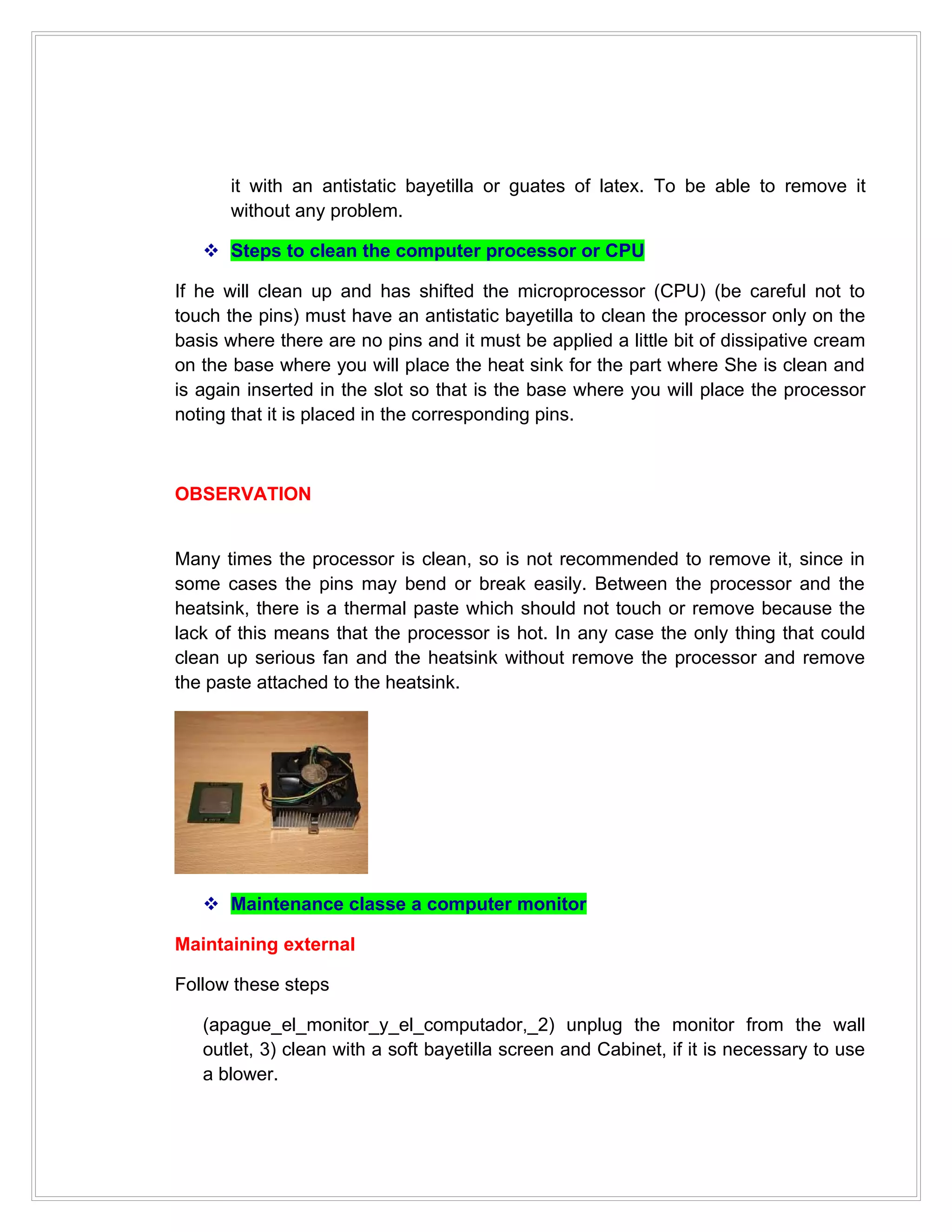 it with an antistatic bayetilla or guates of latex. To be able to remove it
      without any problem.

    Steps to clean the computer processor or CPU

If he will clean up and has shifted the microprocessor (CPU) (be careful not to
touch the pins) must have an antistatic bayetilla to clean the processor only on the
basis where there are no pins and it must be applied a little bit of dissipative cream
on the base where you will place the heat sink for the part where She is clean and
is again inserted in the slot so that is the base where you will place the processor
noting that it is placed in the corresponding pins.



OBSERVATION


Many times the processor is clean, so is not recommended to remove it, since in
some cases the pins may bend or break easily. Between the processor and the
heatsink, there is a thermal paste which should not touch or remove because the
lack of this means that the processor is hot. In any case the only thing that could
clean up serious fan and the heatsink without remove the processor and remove
the paste attached to the heatsink.




    Maintenance classe a computer monitor

Maintaining external

Follow these steps

   (apague_el_monitor_y_el_computador,_2) unplug the monitor from the wall
   outlet, 3) clean with a soft bayetilla screen and Cabinet, if it is necessary to use
   a blower.
 