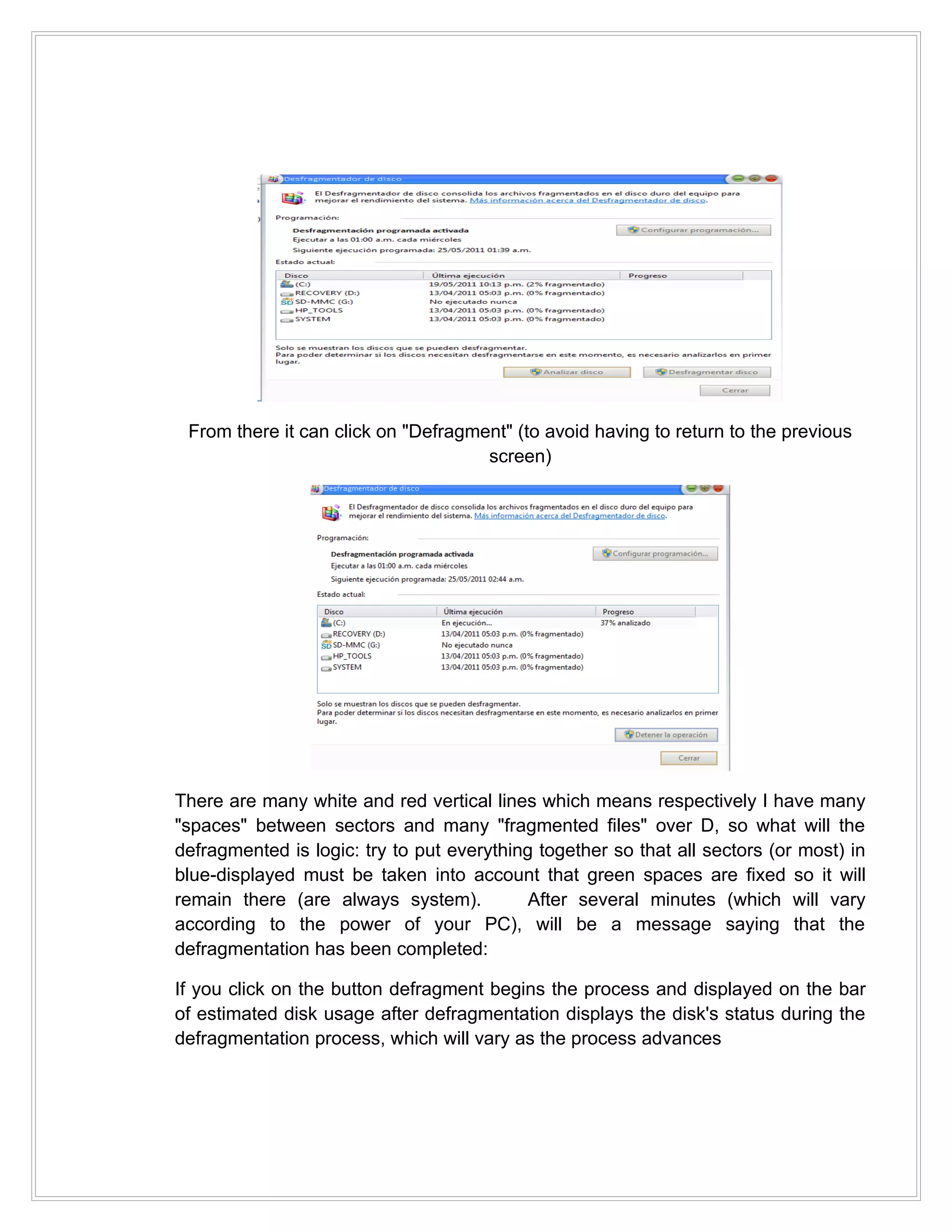 From there it can click on "Defragment" (to avoid having to return to the previous
                                     screen)




There are many white and red vertical lines which means respectively I have many
"spaces" between sectors and many "fragmented files" over D, so what will the
defragmented is logic: try to put everything together so that all sectors (or most) in
blue-displayed must be taken into account that green spaces are fixed so it will
remain there (are always system).          After several minutes (which will vary
according to the power of your PC), will be a message saying that the
defragmentation has been completed:

If you click on the button defragment begins the process and displayed on the bar
of estimated disk usage after defragmentation displays the disk's status during the
defragmentation process, which will vary as the process advances
 