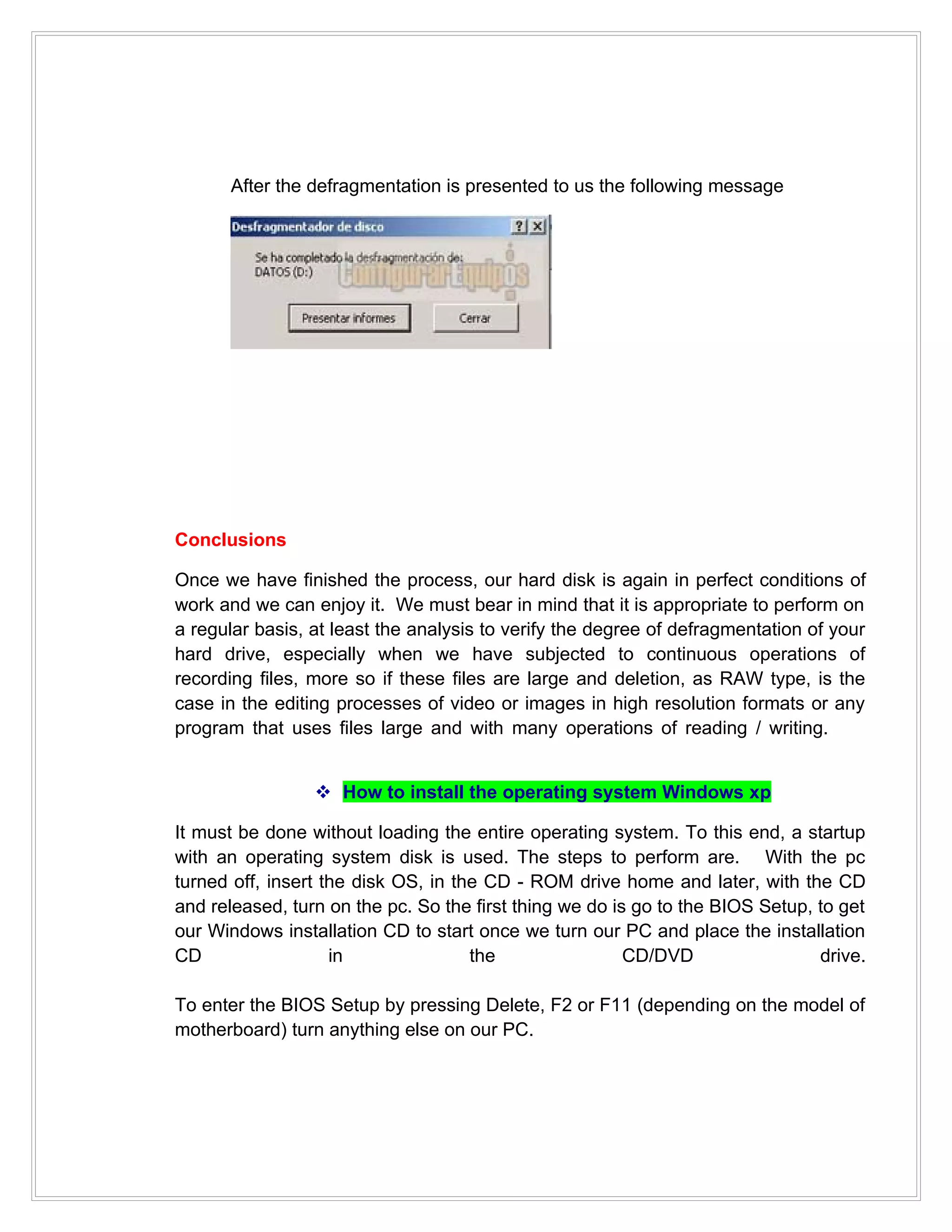 After the defragmentation is presented to us the following message




Conclusions

Once we have finished the process, our hard disk is again in perfect conditions of
work and we can enjoy it. We must bear in mind that it is appropriate to perform on
a regular basis, at least the analysis to verify the degree of defragmentation of your
hard drive, especially when we have subjected to continuous operations of
recording files, more so if these files are large and deletion, as RAW type, is the
case in the editing processes of video or images in high resolution formats or any
program that uses files large and with many operations of reading / writing.


                  How to install the operating system Windows xp

It must be done without loading the entire operating system. To this end, a startup
with an operating system disk is used. The steps to perform are. With the pc
turned off, insert the disk OS, in the CD - ROM drive home and later, with the CD
and released, turn on the pc. So the first thing we do is go to the BIOS Setup, to get
our Windows installation CD to start once we turn our PC and place the installation
CD                  in               the                 CD/DVD                 drive.

To enter the BIOS Setup by pressing Delete, F2 or F11 (depending on the model of
motherboard) turn anything else on our PC.
 