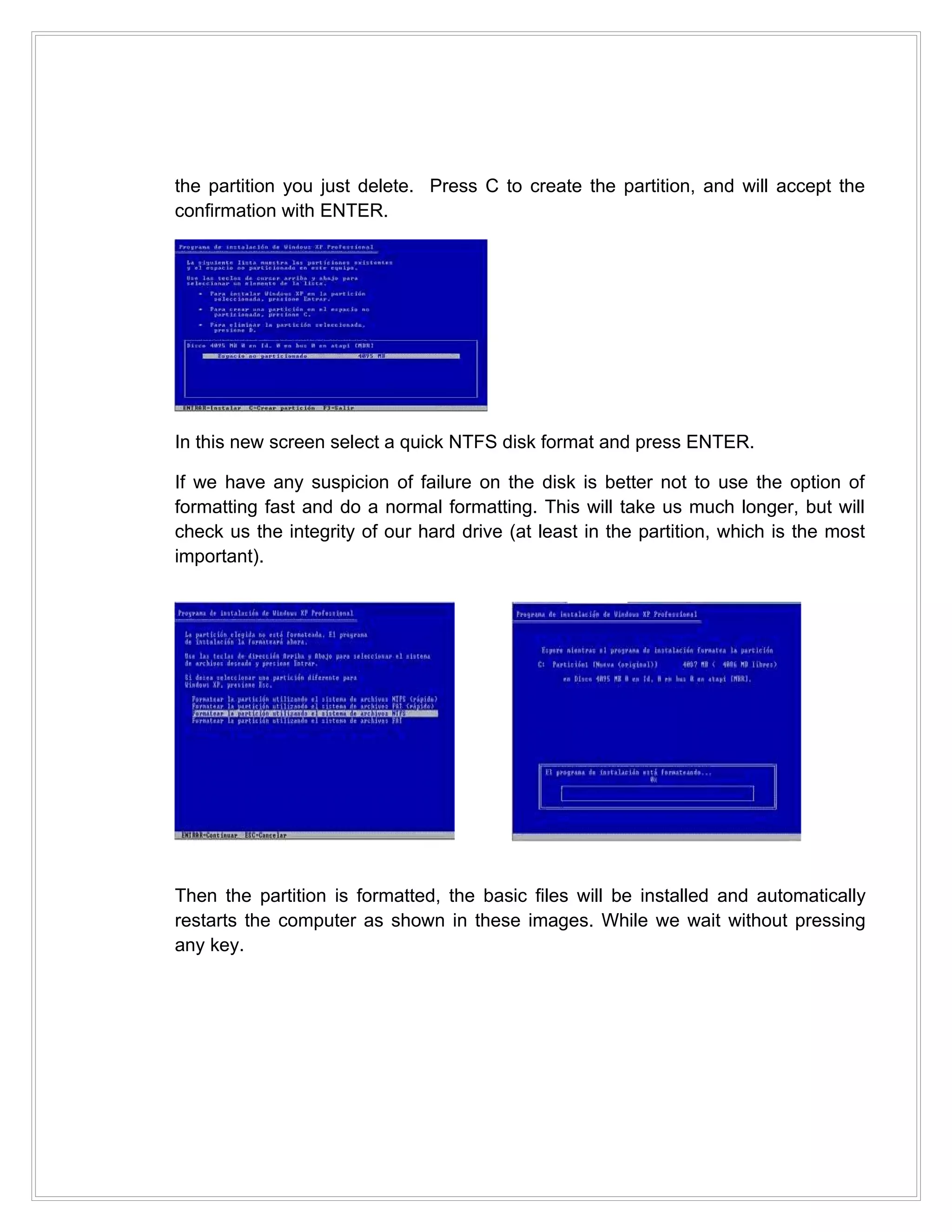 the partition you just delete. Press C to create the partition, and will accept the
confirmation with ENTER.




In this new screen select a quick NTFS disk format and press ENTER.

If we have any suspicion of failure on the disk is better not to use the option of
formatting fast and do a normal formatting. This will take us much longer, but will
check us the integrity of our hard drive (at least in the partition, which is the most
important).




Then the partition is formatted, the basic files will be installed and automatically
restarts the computer as shown in these images. While we wait without pressing
any key.
 