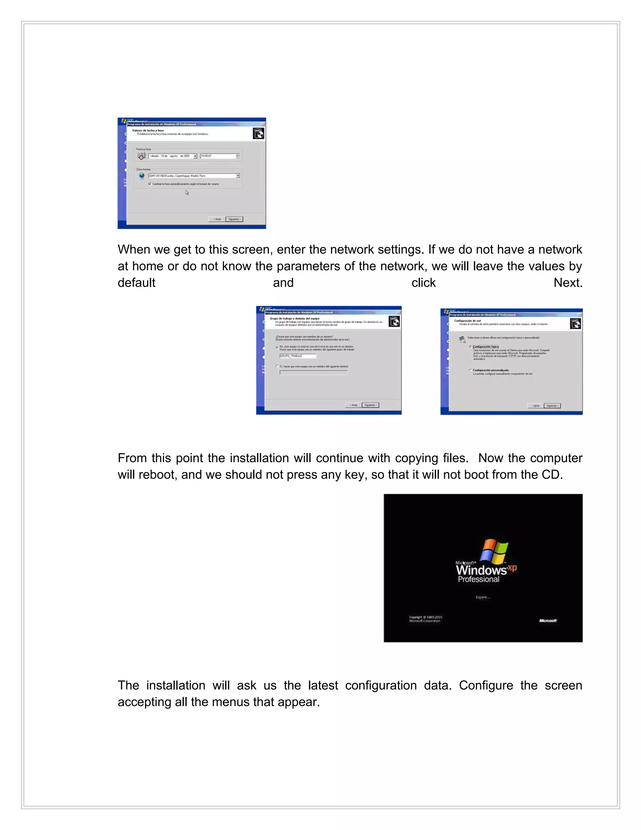 When we get to this screen, enter the network settings. If we do not have a network
at home or do not know the parameters of the network, we will leave the values by
default                    and                       click                    Next.




From this point the installation will continue with copying files. Now the computer
will reboot, and we should not press any key, so that it will not boot from the CD.




The installation will ask us the latest configuration data. Configure the screen
accepting all the menus that appear.
 