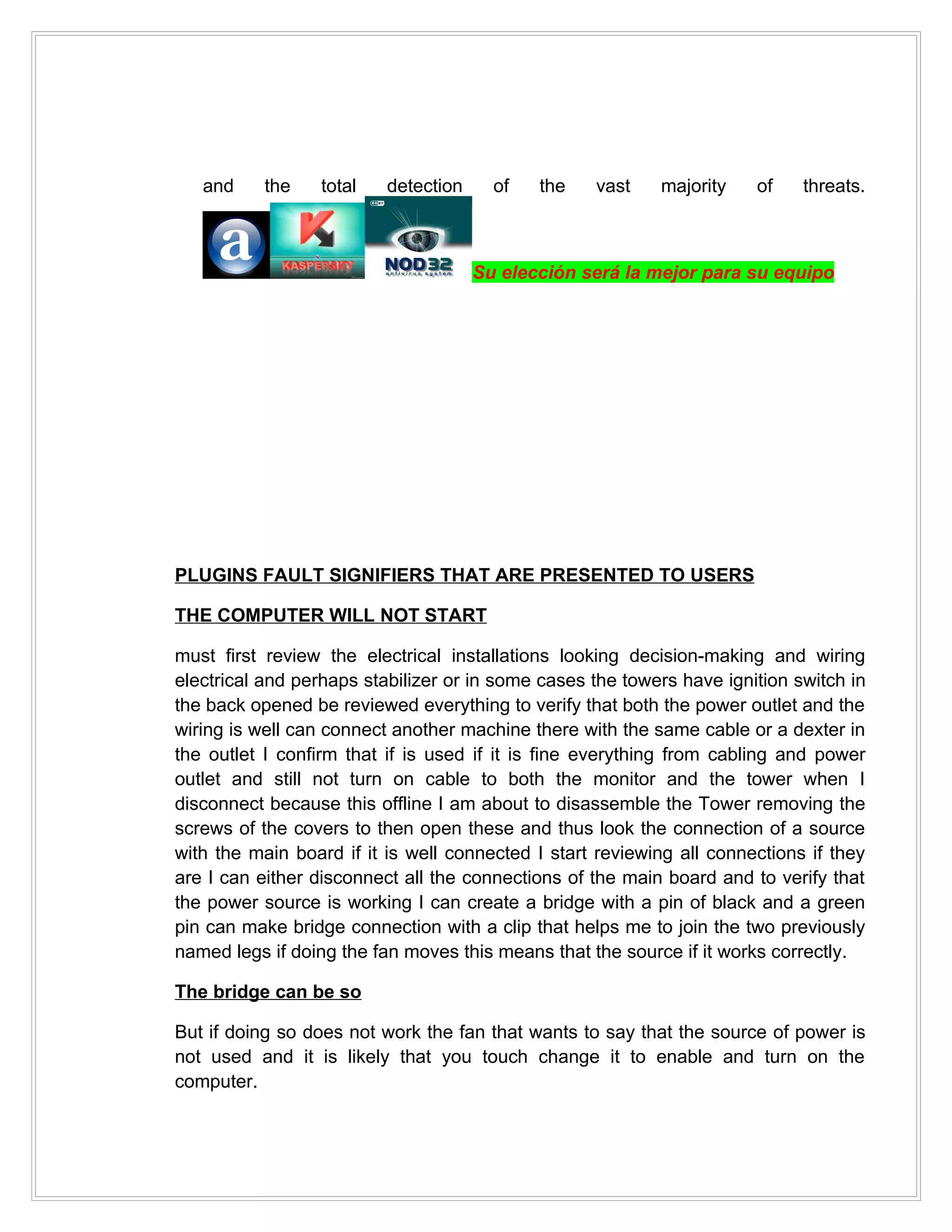 and     the    total   detection     of   the   vast    majority    of    threats.



                                      Su elección será la mejor para su equipo




PLUGINS FAULT SIGNIFIERS THAT ARE PRESENTED TO USERS

THE COMPUTER WILL NOT START

must first review the electrical installations looking decision-making and wiring
electrical and perhaps stabilizer or in some cases the towers have ignition switch in
the back opened be reviewed everything to verify that both the power outlet and the
wiring is well can connect another machine there with the same cable or a dexter in
the outlet I confirm that if is used if it is fine everything from cabling and power
outlet and still not turn on cable to both the monitor and the tower when I
disconnect because this offline I am about to disassemble the Tower removing the
screws of the covers to then open these and thus look the connection of a source
with the main board if it is well connected I start reviewing all connections if they
are I can either disconnect all the connections of the main board and to verify that
the power source is working I can create a bridge with a pin of black and a green
pin can make bridge connection with a clip that helps me to join the two previously
named legs if doing the fan moves this means that the source if it works correctly.

The bridge can be so

But if doing so does not work the fan that wants to say that the source of power is
not used and it is likely that you touch change it to enable and turn on the
computer.
 