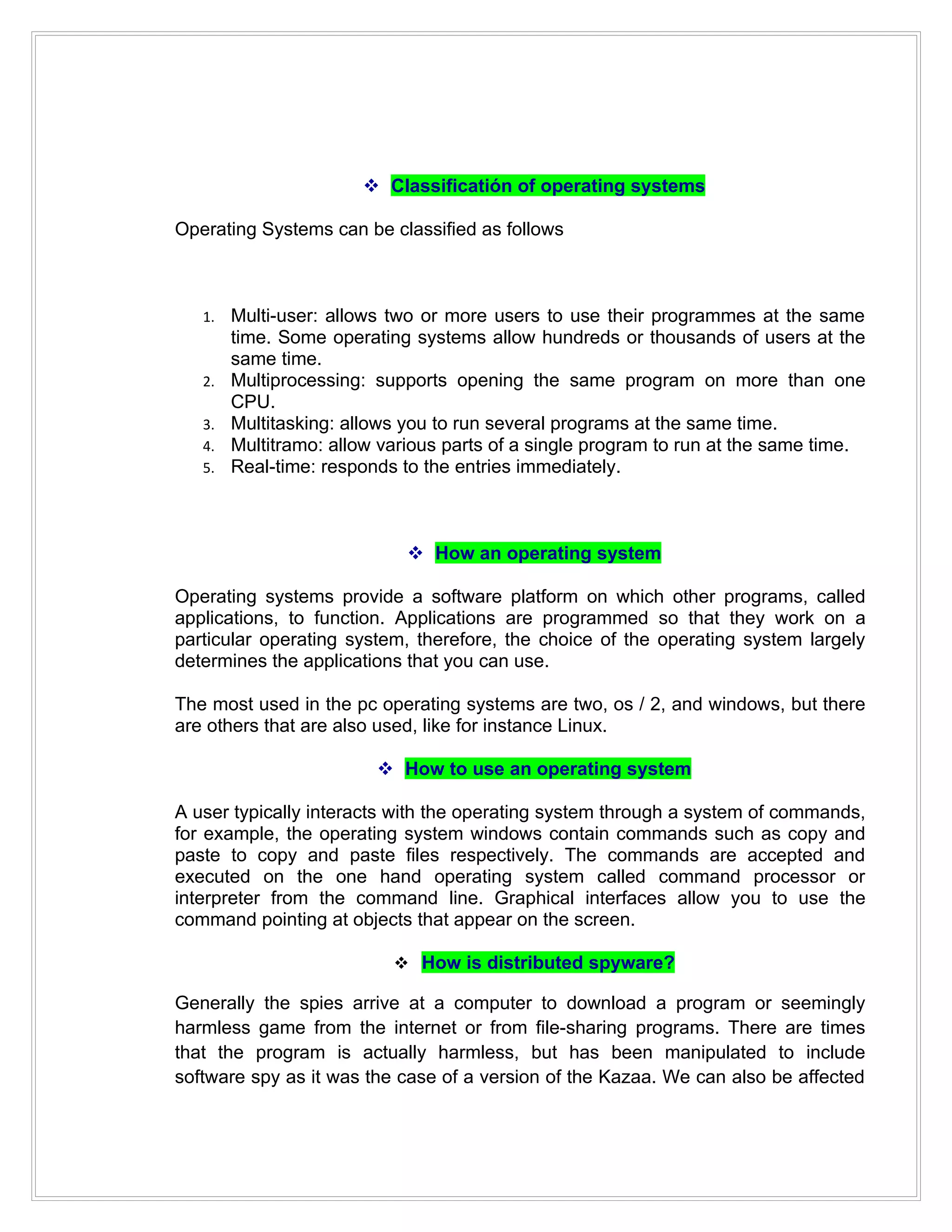  Classificatión of operating systems

Operating Systems can be classified as follows



   1.   Multi-user: allows two or more users to use their programmes at the same
        time. Some operating systems allow hundreds or thousands of users at the
        same time.
   2.   Multiprocessing: supports opening the same program on more than one
        CPU.
   3.   Multitasking: allows you to run several programs at the same time.
   4.   Multitramo: allow various parts of a single program to run at the same time.
   5.   Real-time: responds to the entries immediately.



                              How an operating system

Operating systems provide a software platform on which other programs, called
applications, to function. Applications are programmed so that they work on a
particular operating system, therefore, the choice of the operating system largely
determines the applications that you can use.

The most used in the pc operating systems are two, os / 2, and windows, but there
are others that are also used, like for instance Linux.

                          How to use an operating system

A user typically interacts with the operating system through a system of commands,
for example, the operating system windows contain commands such as copy and
paste to copy and paste files respectively. The commands are accepted and
executed on the one hand operating system called command processor or
interpreter from the command line. Graphical interfaces allow you to use the
command pointing at objects that appear on the screen.

                            How is distributed spyware?

Generally the spies arrive at a computer to download a program or seemingly
harmless game from the internet or from file-sharing programs. There are times
that the program is actually harmless, but has been manipulated to include
software spy as it was the case of a version of the Kazaa. We can also be affected
 