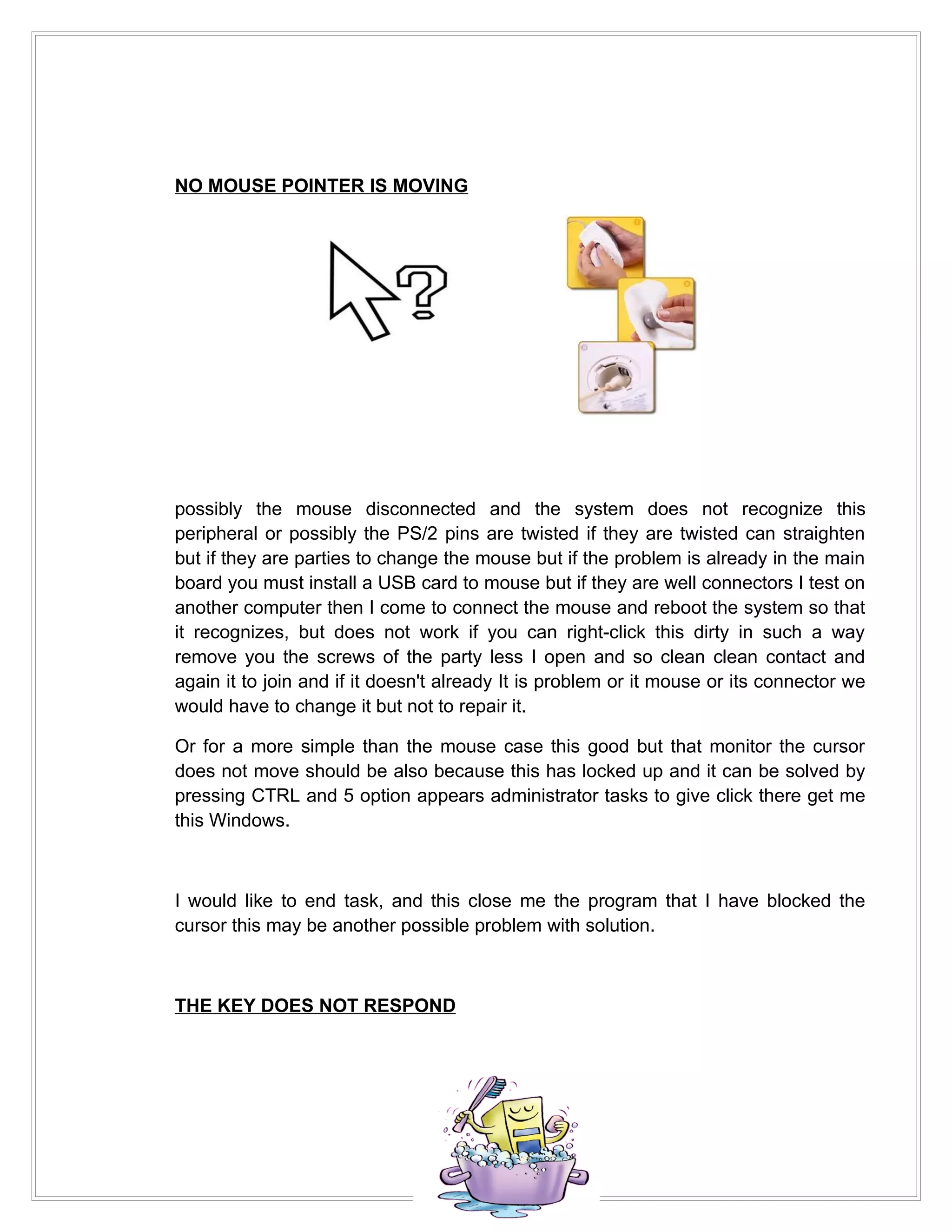 NO MOUSE POINTER IS MOVING




possibly the mouse disconnected and the system does not recognize this
peripheral or possibly the PS/2 pins are twisted if they are twisted can straighten
but if they are parties to change the mouse but if the problem is already in the main
board you must install a USB card to mouse but if they are well connectors I test on
another computer then I come to connect the mouse and reboot the system so that
it recognizes, but does not work if you can right-click this dirty in such a way
remove you the screws of the party less I open and so clean clean contact and
again it to join and if it doesn't already It is problem or it mouse or its connector we
would have to change it but not to repair it.

Or for a more simple than the mouse case this good but that monitor the cursor
does not move should be also because this has locked up and it can be solved by
pressing CTRL and 5 option appears administrator tasks to give click there get me
this Windows.



I would like to end task, and this close me the program that I have blocked the
cursor this may be another possible problem with solution.



THE KEY DOES NOT RESPOND
 