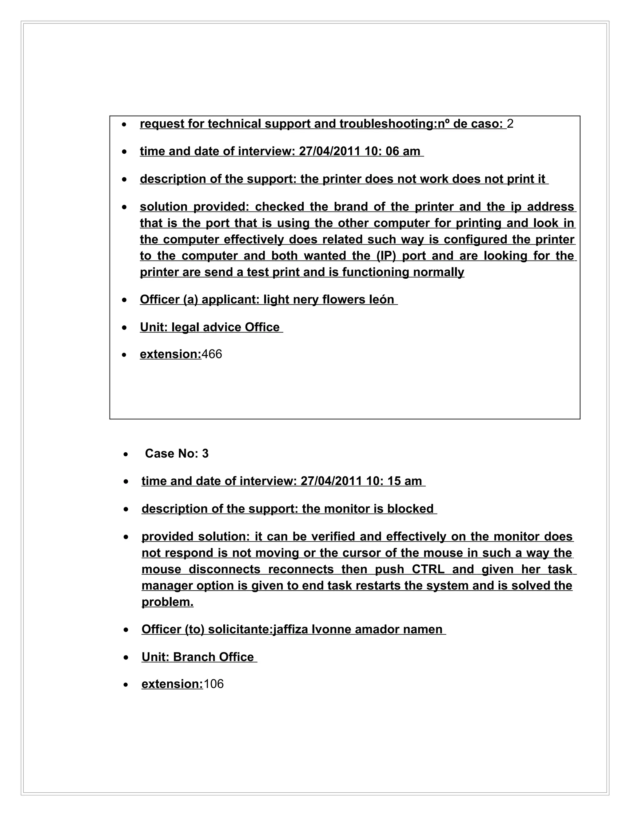 •   request for technical support and troubleshooting:nº de caso: 2

•   time and date of interview: 27/04/2011 10: 06 am

•   description of the support: the printer does not work does not print it

•   solution provided: checked the brand of the printer and the ip address
    that is the port that is using the other computer for printing and look in
    the computer effectively does related such way is configured the printer
    to the computer and both wanted the (IP) port and are looking for the
    printer are send a test print and is functioning normally

•   Officer (a) applicant: light nery flowers león

•   Unit: legal advice Office

•   extension:466




•   Case No: 3

•   time and date of interview: 27/04/2011 10: 15 am

•   description of the support: the monitor is blocked

•   provided solution: it can be verified and effectively on the monitor does
    not respond is not moving or the cursor of the mouse in such a way the
    mouse disconnects reconnects then push CTRL and given her task
    manager option is given to end task restarts the system and is solved the
    problem.

•   Officer (to) solicitante:jaffiza Ivonne amador namen

•   Unit: Branch Office

•   extension:106
 