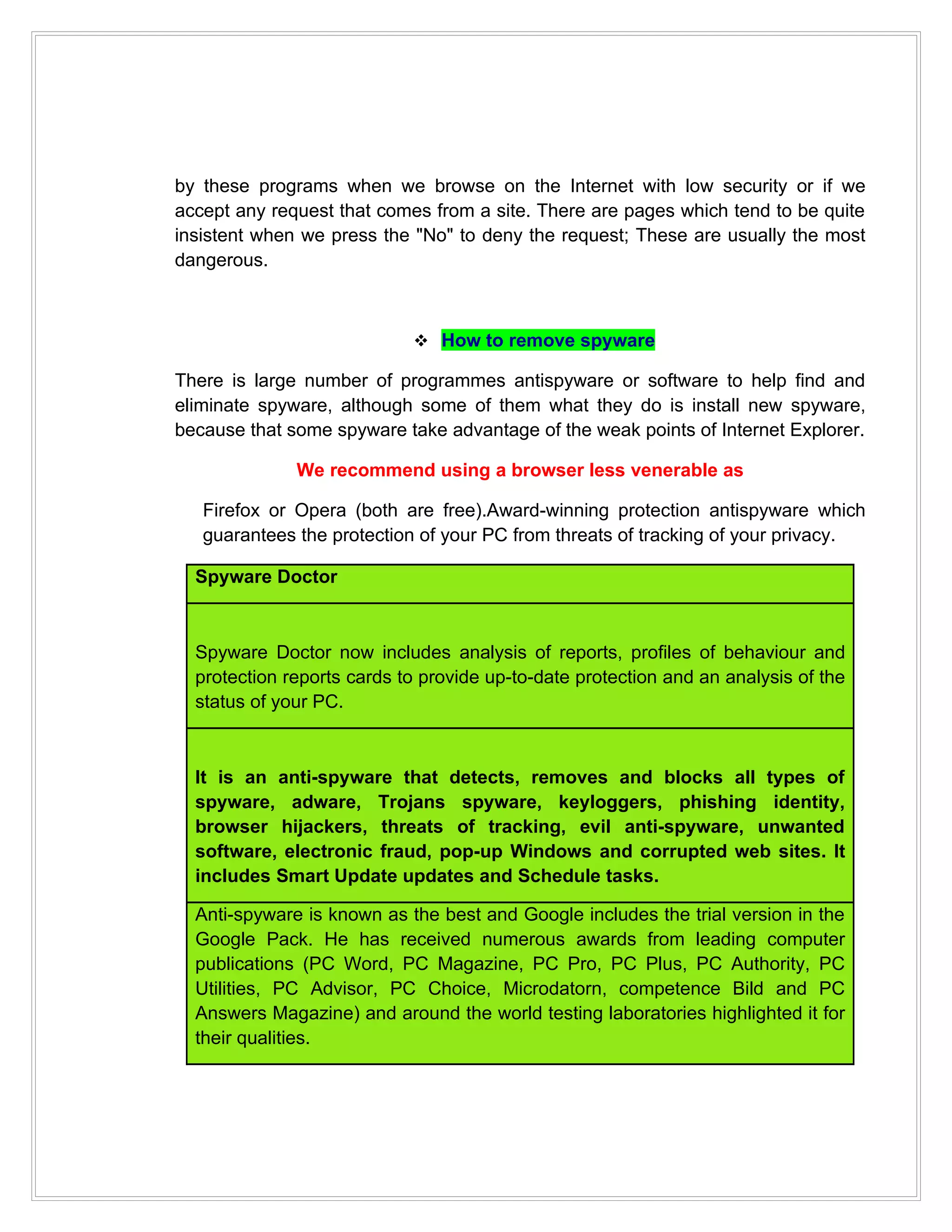 by these programs when we browse on the Internet with low security or if we
accept any request that comes from a site. There are pages which tend to be quite
insistent when we press the "No" to deny the request; These are usually the most
dangerous.



                             How to remove spyware

There is large number of programmes antispyware or software to help find and
eliminate spyware, although some of them what they do is install new spyware,
because that some spyware take advantage of the weak points of Internet Explorer.

              We recommend using a browser less venerable as

   Firefox or Opera (both are free).Award-winning protection antispyware which
   guarantees the protection of your PC from threats of tracking of your privacy.

  Spyware Doctor



  Spyware Doctor now includes analysis of reports, profiles of behaviour and
  protection reports cards to provide up-to-date protection and an analysis of the
  status of your PC.



  It is an anti-spyware that detects, removes and blocks all types of
  spyware, adware, Trojans spyware, keyloggers, phishing identity,
  browser hijackers, threats of tracking, evil anti-spyware, unwanted
  software, electronic fraud, pop-up Windows and corrupted web sites. It
  includes Smart Update updates and Schedule tasks.

  Anti-spyware is known as the best and Google includes the trial version in the
  Google Pack. He has received numerous awards from leading computer
  publications (PC Word, PC Magazine, PC Pro, PC Plus, PC Authority, PC
  Utilities, PC Advisor, PC Choice, Microdatorn, competence Bild and PC
  Answers Magazine) and around the world testing laboratories highlighted it for
  their qualities.
 