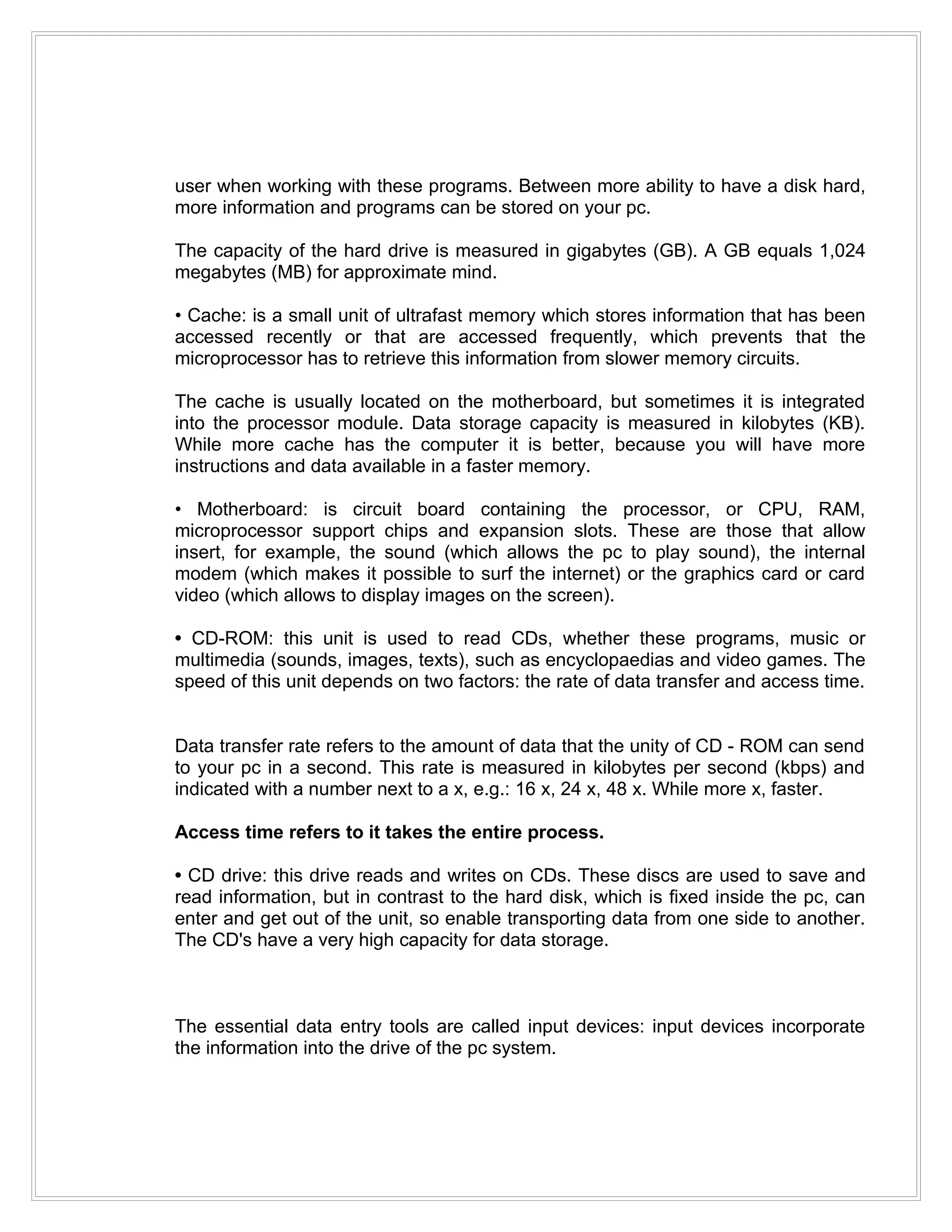user when working with these programs. Between more ability to have a disk hard,
more information and programs can be stored on your pc.

The capacity of the hard drive is measured in gigabytes (GB). A GB equals 1,024
megabytes (MB) for approximate mind.

• Cache: is a small unit of ultrafast memory which stores information that has been
accessed recently or that are accessed frequently, which prevents that the
microprocessor has to retrieve this information from slower memory circuits.

The cache is usually located on the motherboard, but sometimes it is integrated
into the processor module. Data storage capacity is measured in kilobytes (KB).
While more cache has the computer it is better, because you will have more
instructions and data available in a faster memory.

• Motherboard: is circuit board containing the processor, or CPU, RAM,
microprocessor support chips and expansion slots. These are those that allow
insert, for example, the sound (which allows the pc to play sound), the internal
modem (which makes it possible to surf the internet) or the graphics card or card
video (which allows to display images on the screen).

• CD-ROM: this unit is used to read CDs, whether these programs, music or
multimedia (sounds, images, texts), such as encyclopaedias and video games. The
speed of this unit depends on two factors: the rate of data transfer and access time.


Data transfer rate refers to the amount of data that the unity of CD - ROM can send
to your pc in a second. This rate is measured in kilobytes per second (kbps) and
indicated with a number next to a x, e.g.: 16 x, 24 x, 48 x. While more x, faster.

Access time refers to it takes the entire process.

• CD drive: this drive reads and writes on CDs. These discs are used to save and
read information, but in contrast to the hard disk, which is fixed inside the pc, can
enter and get out of the unit, so enable transporting data from one side to another.
The CD's have a very high capacity for data storage.



The essential data entry tools are called input devices: input devices incorporate
the information into the drive of the pc system.
 