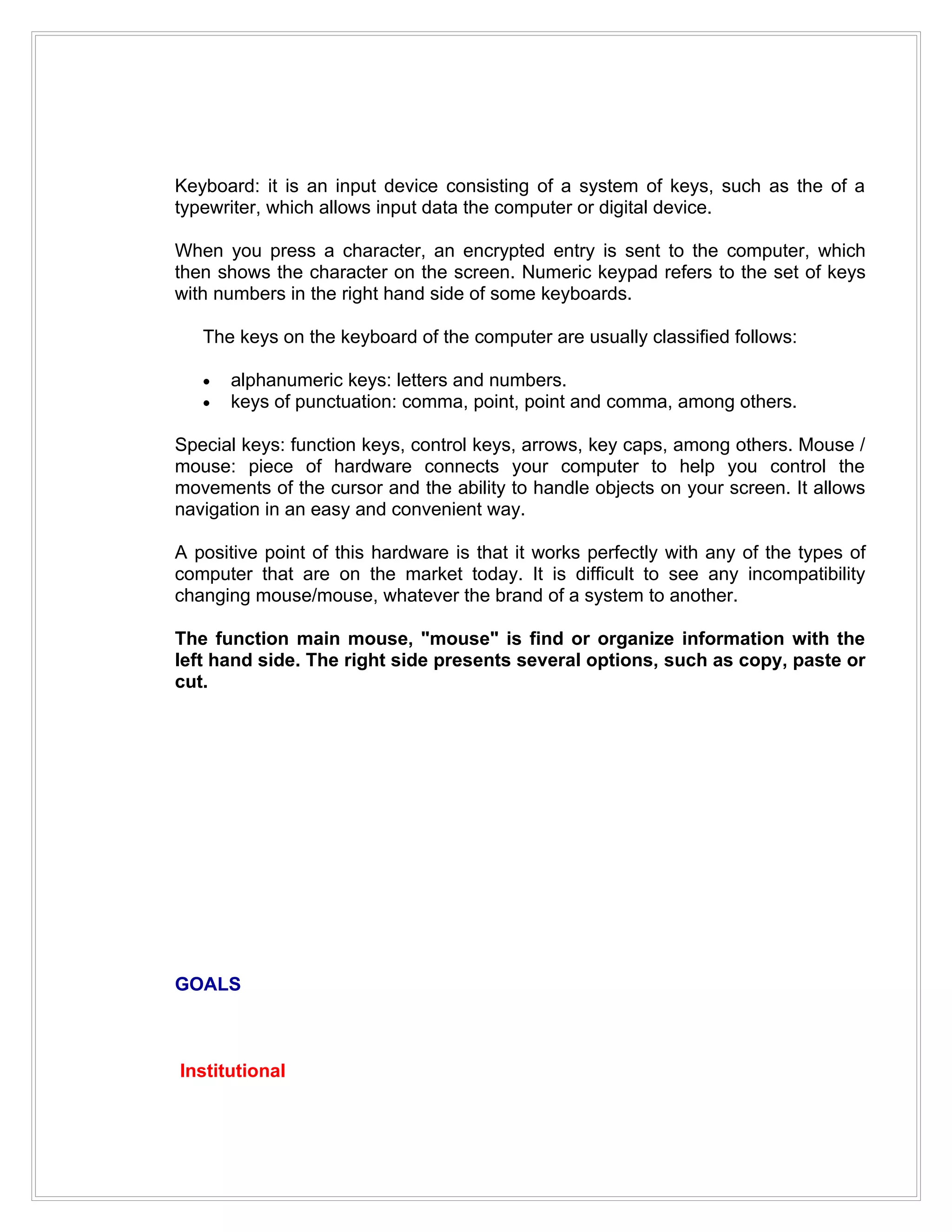 Keyboard: it is an input device consisting of a system of keys, such as the of a
typewriter, which allows input data the computer or digital device.

When you press a character, an encrypted entry is sent to the computer, which
then shows the character on the screen. Numeric keypad refers to the set of keys
with numbers in the right hand side of some keyboards.

   The keys on the keyboard of the computer are usually classified follows:

   •   alphanumeric keys: letters and numbers.
   •   keys of punctuation: comma, point, point and comma, among others.

Special keys: function keys, control keys, arrows, key caps, among others. Mouse /
mouse: piece of hardware connects your computer to help you control the
movements of the cursor and the ability to handle objects on your screen. It allows
navigation in an easy and convenient way.

A positive point of this hardware is that it works perfectly with any of the types of
computer that are on the market today. It is difficult to see any incompatibility
changing mouse/mouse, whatever the brand of a system to another.

The function main mouse, "mouse" is find or organize information with the
left hand side. The right side presents several options, such as copy, paste or
cut.




GOALS



Institutional
 