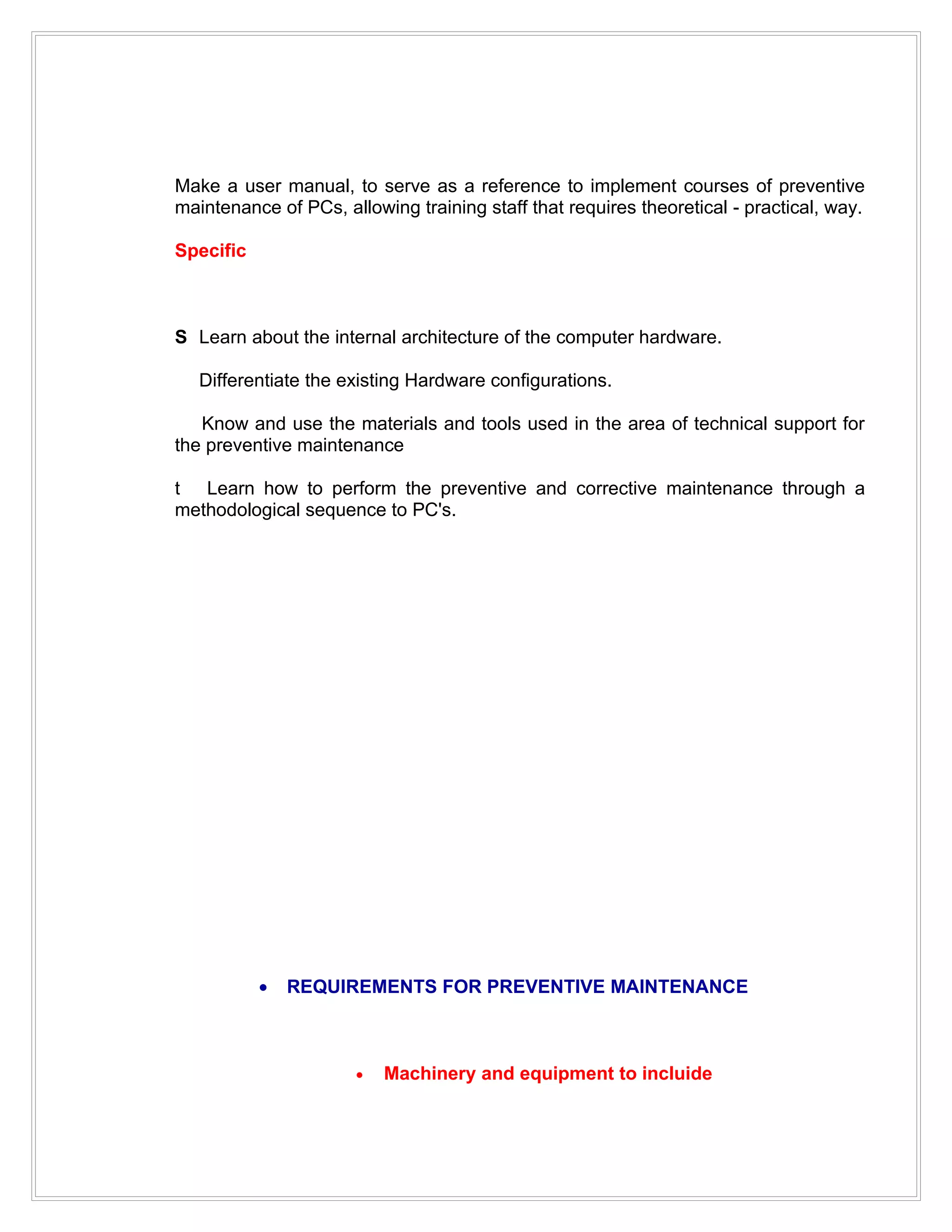 Make a user manual, to serve as a reference to implement courses of preventive
maintenance of PCs, allowing training staff that requires theoretical - practical, way.

Specific



S Learn about the internal architecture of the computer hardware.

   Differentiate the existing Hardware configurations.

   Know and use the materials and tools used in the area of technical support for
the preventive maintenance

t Learn how to perform the preventive and corrective maintenance through a
methodological sequence to PC's.




           •   REQUIREMENTS FOR PREVENTIVE MAINTENANCE



                      •   Machinery and equipment to incluide
 