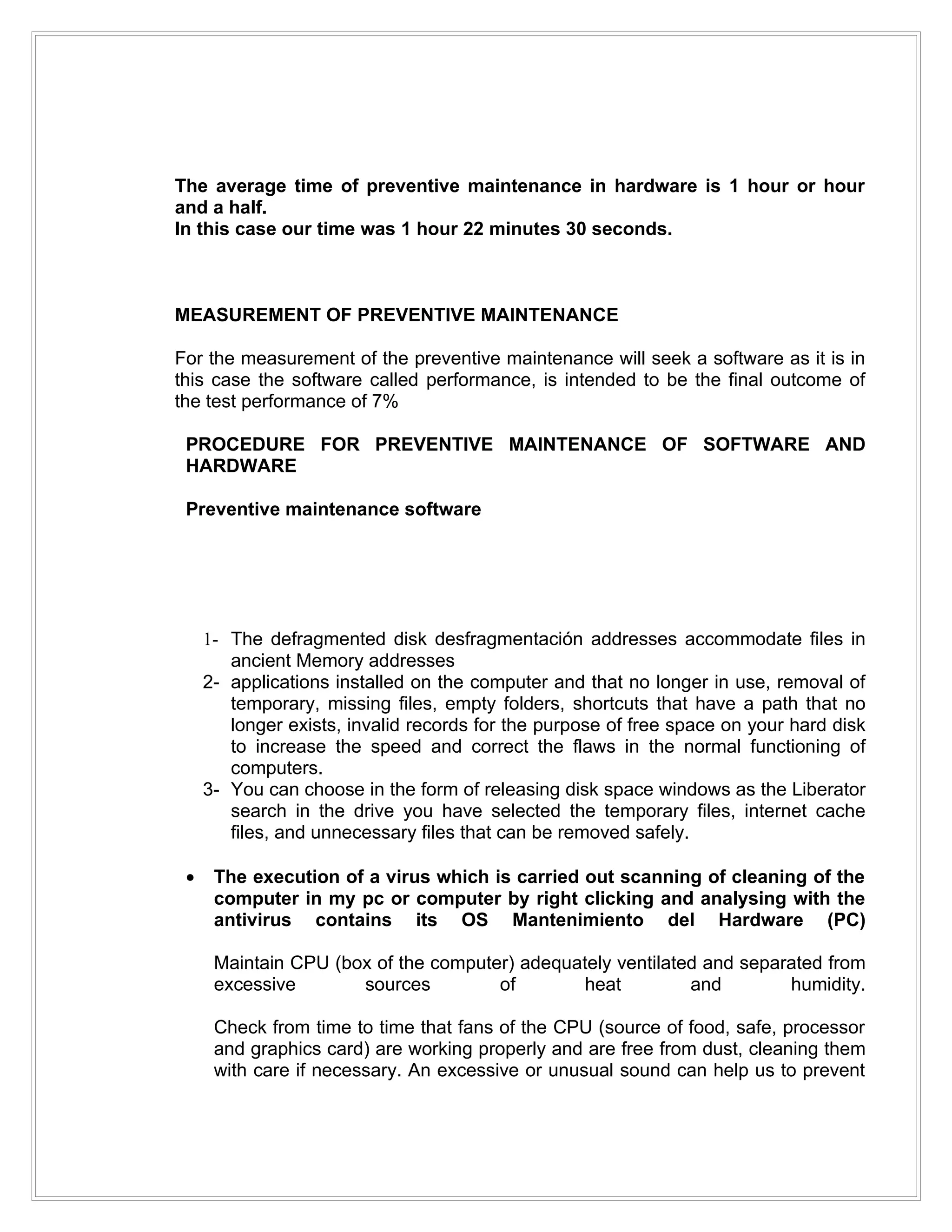 The average time of preventive maintenance in hardware is 1 hour or hour
and a half.
In this case our time was 1 hour 22 minutes 30 seconds.



MEASUREMENT OF PREVENTIVE MAINTENANCE

For the measurement of the preventive maintenance will seek a software as it is in
this case the software called performance, is intended to be the final outcome of
the test performance of 7%

 PROCEDURE FOR PREVENTIVE MAINTENANCE OF SOFTWARE AND
 HARDWARE

 Preventive maintenance software




     1- The defragmented disk desfragmentación addresses accommodate files in
        ancient Memory addresses
     2- applications installed on the computer and that no longer in use, removal of
        temporary, missing files, empty folders, shortcuts that have a path that no
        longer exists, invalid records for the purpose of free space on your hard disk
        to increase the speed and correct the flaws in the normal functioning of
        computers.
     3- You can choose in the form of releasing disk space windows as the Liberator
        search in the drive you have selected the temporary files, internet cache
        files, and unnecessary files that can be removed safely.

 •    The execution of a virus which is carried out scanning of cleaning of the
      computer in my pc or computer by right clicking and analysing with the
      antivirus contains its OS Mantenimiento del Hardware (PC)

      Maintain CPU (box of the computer) adequately ventilated and separated from
      excessive       sources         of       heat          and        humidity.

      Check from time to time that fans of the CPU (source of food, safe, processor
      and graphics card) are working properly and are free from dust, cleaning them
      with care if necessary. An excessive or unusual sound can help us to prevent
 