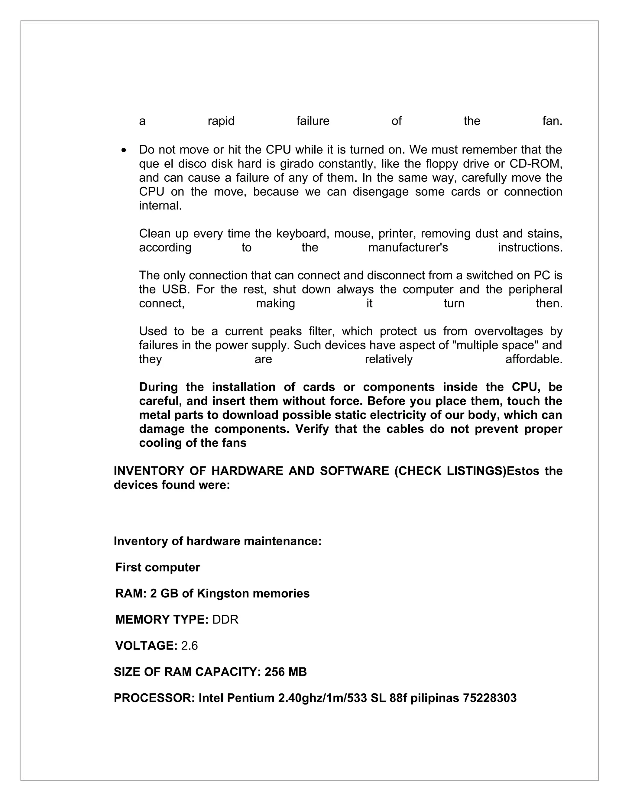 a           rapid            failure           of            the            fan.

 •   Do not move or hit the CPU while it is turned on. We must remember that the
     que el disco disk hard is girado constantly, like the floppy drive or CD-ROM,
     and can cause a failure of any of them. In the same way, carefully move the
     CPU on the move, because we can disengage some cards or connection
     internal.

     Clean up every time the keyboard, mouse, printer, removing dust and stains,
     according         to        the        manufacturer's          instructions.

     The only connection that can connect and disconnect from a switched on PC is
     the USB. For the rest, shut down always the computer and the peripheral
     connect,             making              it            turn            then.

     Used to be a current peaks filter, which protect us from overvoltages by
     failures in the power supply. Such devices have aspect of "multiple space" and
     they                   are                relatively                 affordable.

     During the installation of cards or components inside the CPU, be
     careful, and insert them without force. Before you place them, touch the
     metal parts to download possible static electricity of our body, which can
     damage the components. Verify that the cables do not prevent proper
     cooling of the fans

INVENTORY OF HARDWARE AND SOFTWARE (CHECK LISTINGS)Estos the
devices found were:



Inventory of hardware maintenance:

First computer

RAM: 2 GB of Kingston memories

MEMORY TYPE: DDR

VOLTAGE: 2.6

SIZE OF RAM CAPACITY: 256 MB

PROCESSOR: Intel Pentium 2.40ghz/1m/533 SL 88f pilipinas 75228303
 
