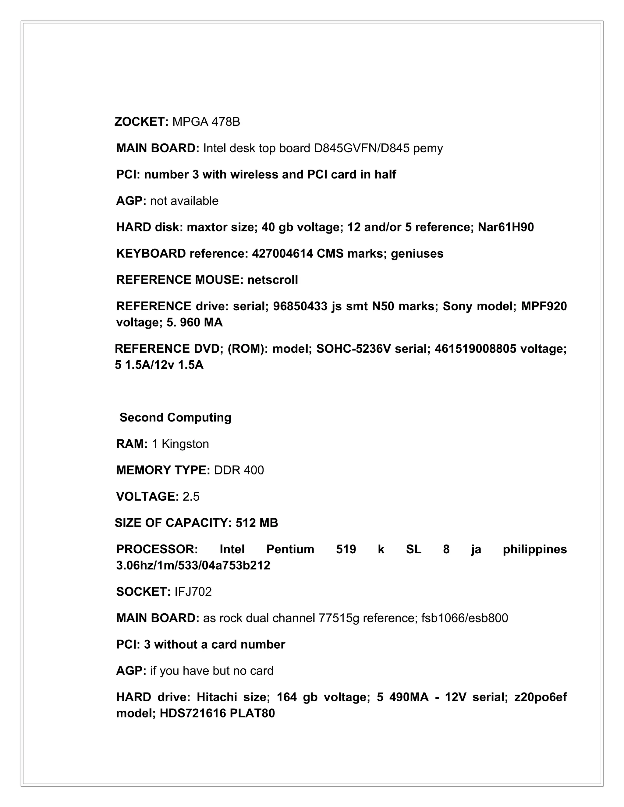 ZOCKET: MPGA 478B

MAIN BOARD: Intel desk top board D845GVFN/D845 pemy

PCI: number 3 with wireless and PCI card in half

AGP: not available

HARD disk: maxtor size; 40 gb voltage; 12 and/or 5 reference; Nar61H90

KEYBOARD reference: 427004614 CMS marks; geniuses

REFERENCE MOUSE: netscroll

REFERENCE drive: serial; 96850433 js smt N50 marks; Sony model; MPF920
voltage; 5. 960 MA

REFERENCE DVD; (ROM): model; SOHC-5236V serial; 461519008805 voltage;
5 1.5A/12v 1.5A



Second Computing

RAM: 1 Kingston

MEMORY TYPE: DDR 400

VOLTAGE: 2.5

SIZE OF CAPACITY: 512 MB

PROCESSOR:       Intel Pentium       519    k      SL   8   ja   philippines
3.06hz/1m/533/04a753b212

SOCKET: IFJ702

MAIN BOARD: as rock dual channel 77515g reference; fsb1066/esb800

PCI: 3 without a card number

AGP: if you have but no card

HARD drive: Hitachi size; 164 gb voltage; 5 490MA - 12V serial; z20po6ef
model; HDS721616 PLAT80
 