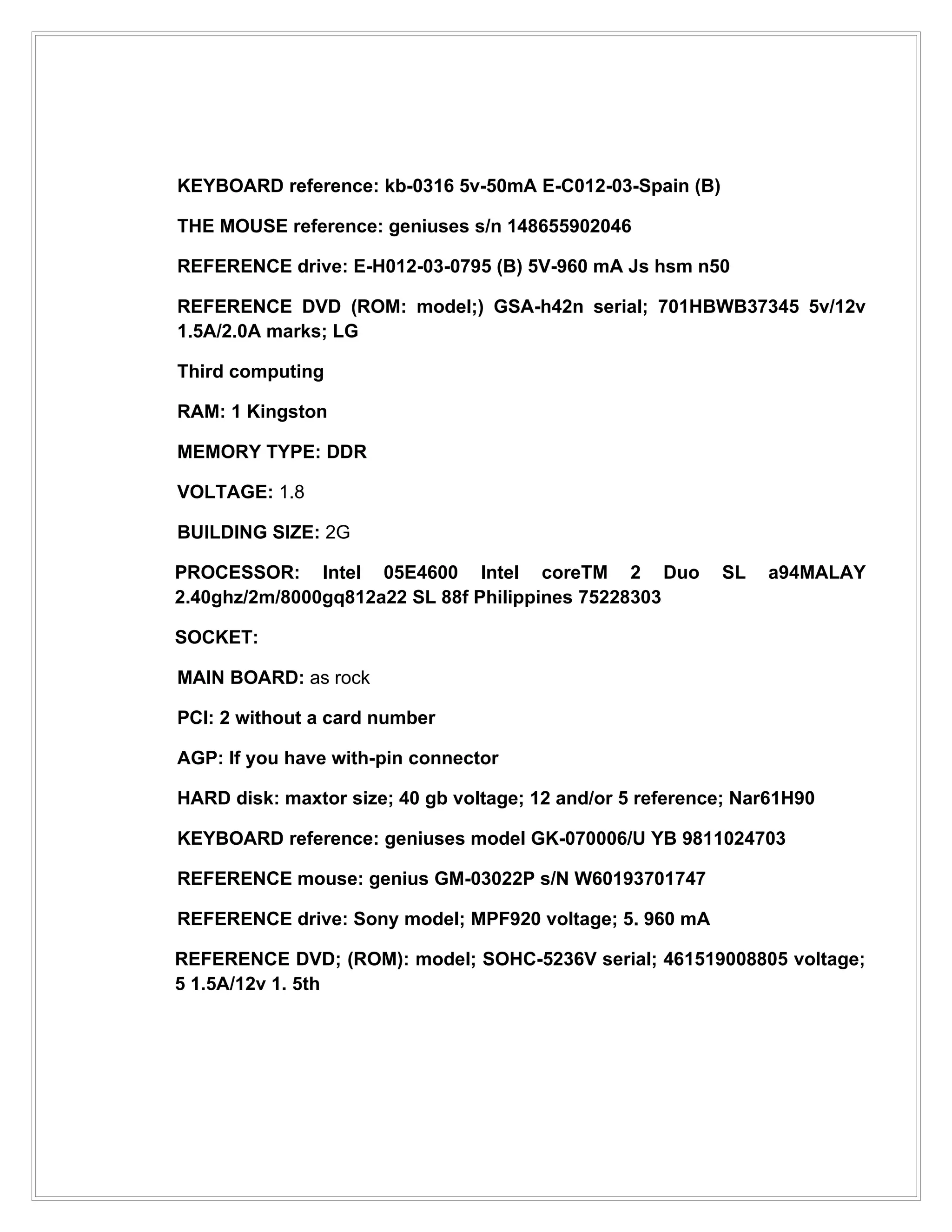 KEYBOARD reference: kb-0316 5v-50mA E-C012-03-Spain (B)

THE MOUSE reference: geniuses s/n 148655902046

REFERENCE drive: E-H012-03-0795 (B) 5V-960 mA Js hsm n50

REFERENCE DVD (ROM: model;) GSA-h42n serial; 701HBWB37345 5v/12v
1.5A/2.0A marks; LG

Third computing

RAM: 1 Kingston

MEMORY TYPE: DDR

VOLTAGE: 1.8

BUILDING SIZE: 2G

PROCESSOR: Intel 05E4600 Intel coreTM 2 Duo                SL   a94MALAY
2.40ghz/2m/8000gq812a22 SL 88f Philippines 75228303

SOCKET:

MAIN BOARD: as rock

PCI: 2 without a card number

AGP: If you have with-pin connector

HARD disk: maxtor size; 40 gb voltage; 12 and/or 5 reference; Nar61H90

KEYBOARD reference: geniuses model GK-070006/U YB 9811024703

REFERENCE mouse: genius GM-03022P s/N W60193701747

REFERENCE drive: Sony model; MPF920 voltage; 5. 960 mA

REFERENCE DVD; (ROM): model; SOHC-5236V serial; 461519008805 voltage;
5 1.5A/12v 1. 5th
 