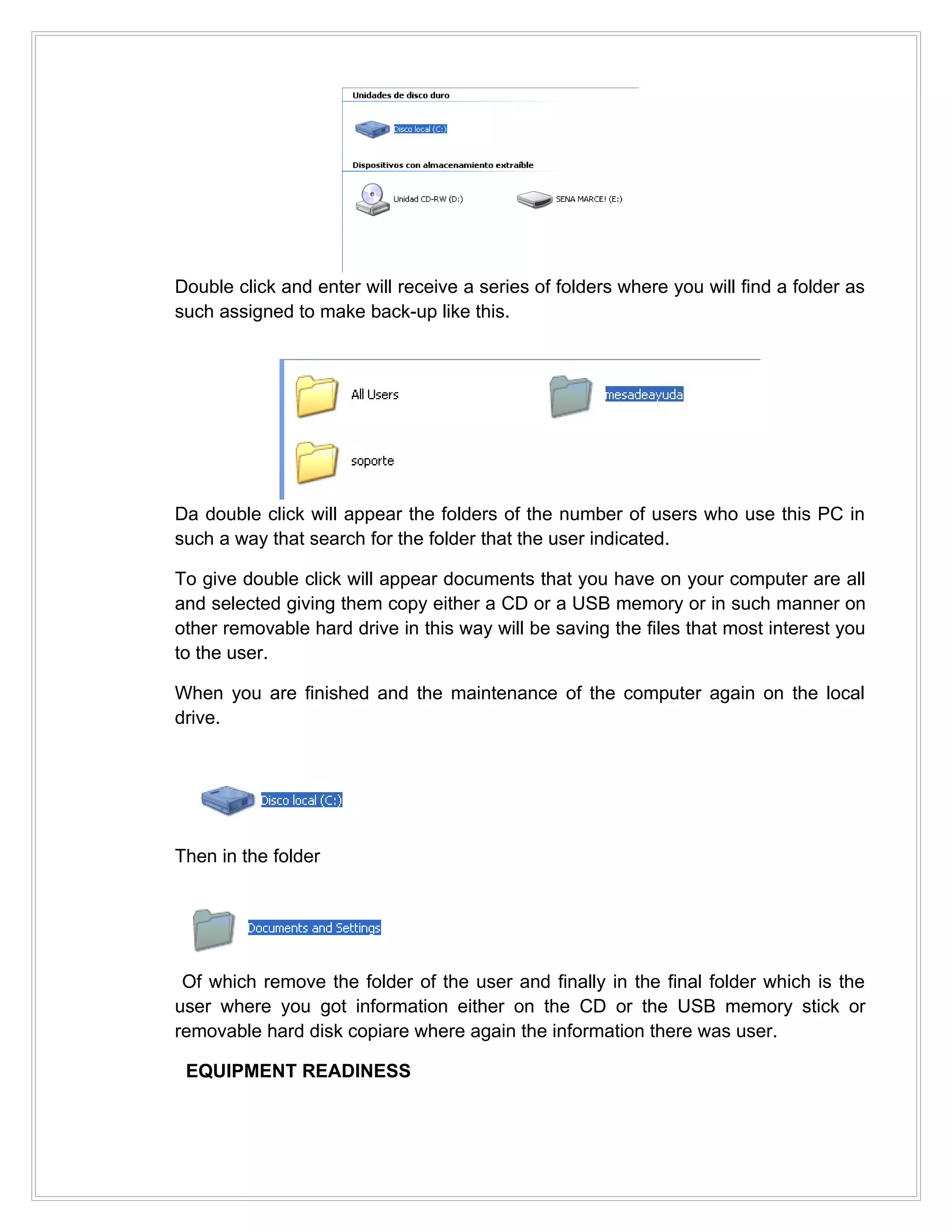 Double click and enter will receive a series of folders where you will find a folder as
such assigned to make back-up like this.




Da double click will appear the folders of the number of users who use this PC in
such a way that search for the folder that the user indicated.

To give double click will appear documents that you have on your computer are all
and selected giving them copy either a CD or a USB memory or in such manner on
other removable hard drive in this way will be saving the files that most interest you
to the user.

When you are finished and the maintenance of the computer again on the local
drive.




Then in the folder




 Of which remove the folder of the user and finally in the final folder which is the
user where you got information either on the CD or the USB memory stick or
removable hard disk copiare where again the information there was user.

 EQUIPMENT READINESS
 