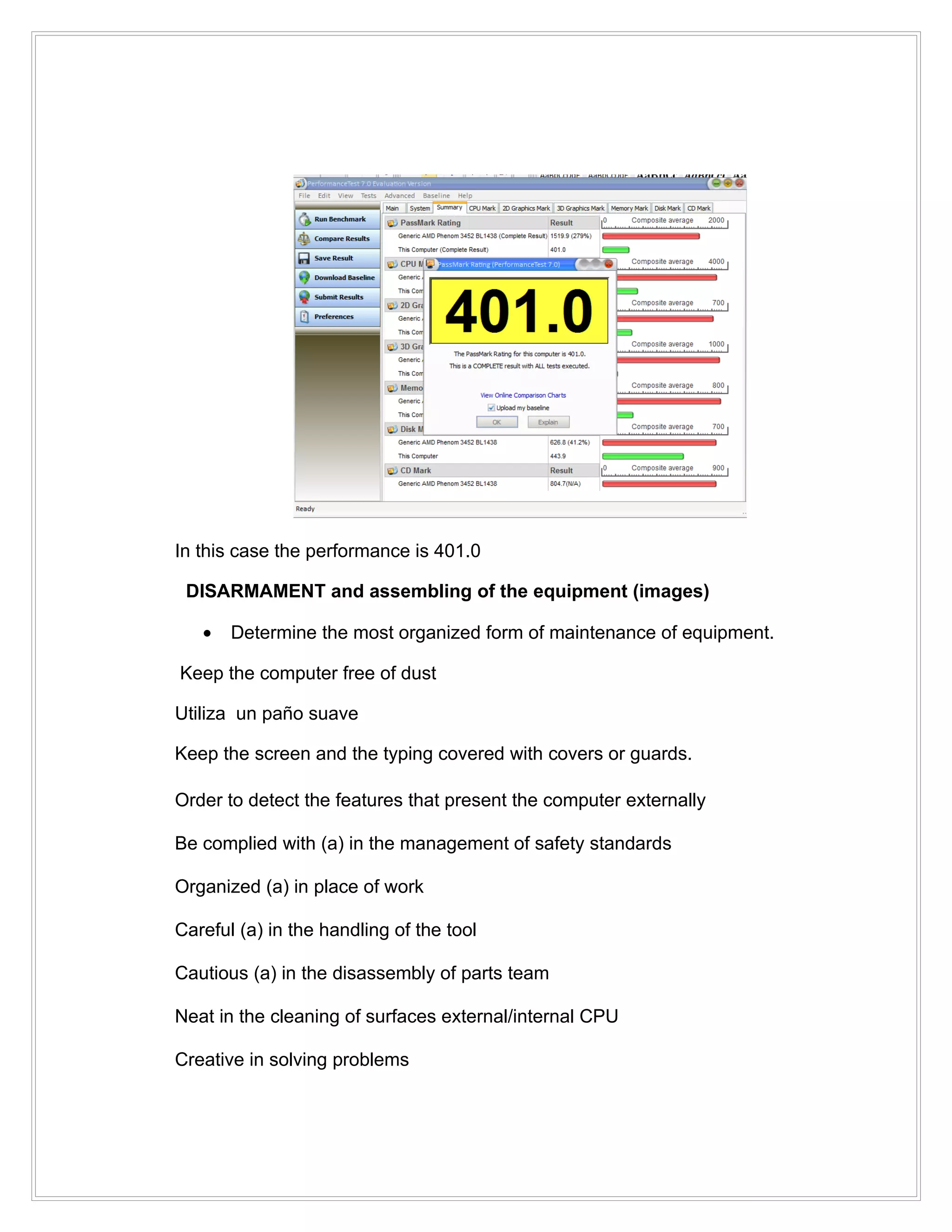 In this case the performance is 401.0

 DISARMAMENT and assembling of the equipment (images)

   •   Determine the most organized form of maintenance of equipment.

Keep the computer free of dust

Utiliza un paño suave

Keep the screen and the typing covered with covers or guards.

Order to detect the features that present the computer externally

Be complied with (a) in the management of safety standards

Organized (a) in place of work

Careful (a) in the handling of the tool

Cautious (a) in the disassembly of parts team

Neat in the cleaning of surfaces external/internal CPU

Creative in solving problems
 