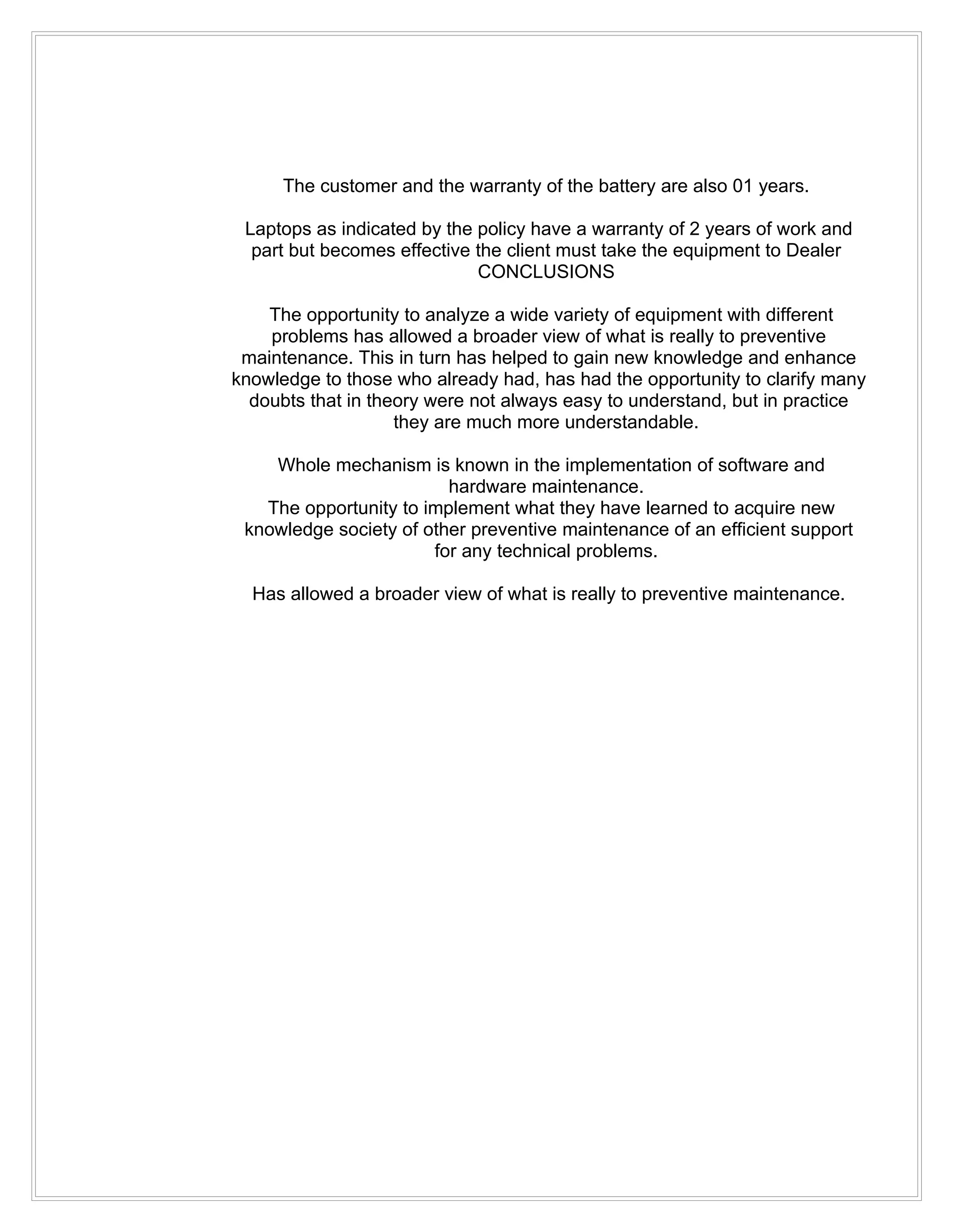 The customer and the warranty of the battery are also 01 years.

 Laptops as indicated by the policy have a warranty of 2 years of work and
  part but becomes effective the client must take the equipment to Dealer
                             CONCLUSIONS

    The opportunity to analyze a wide variety of equipment with different
    problems has allowed a broader view of what is really to preventive
 maintenance. This in turn has helped to gain new knowledge and enhance
knowledge to those who already had, has had the opportunity to clarify many
  doubts that in theory were not always easy to understand, but in practice
                    they are much more understandable.

    Whole mechanism is known in the implementation of software and
                         hardware maintenance.
   The opportunity to implement what they have learned to acquire new
 knowledge society of other preventive maintenance of an efficient support
                       for any technical problems.

  Has allowed a broader view of what is really to preventive maintenance.
 