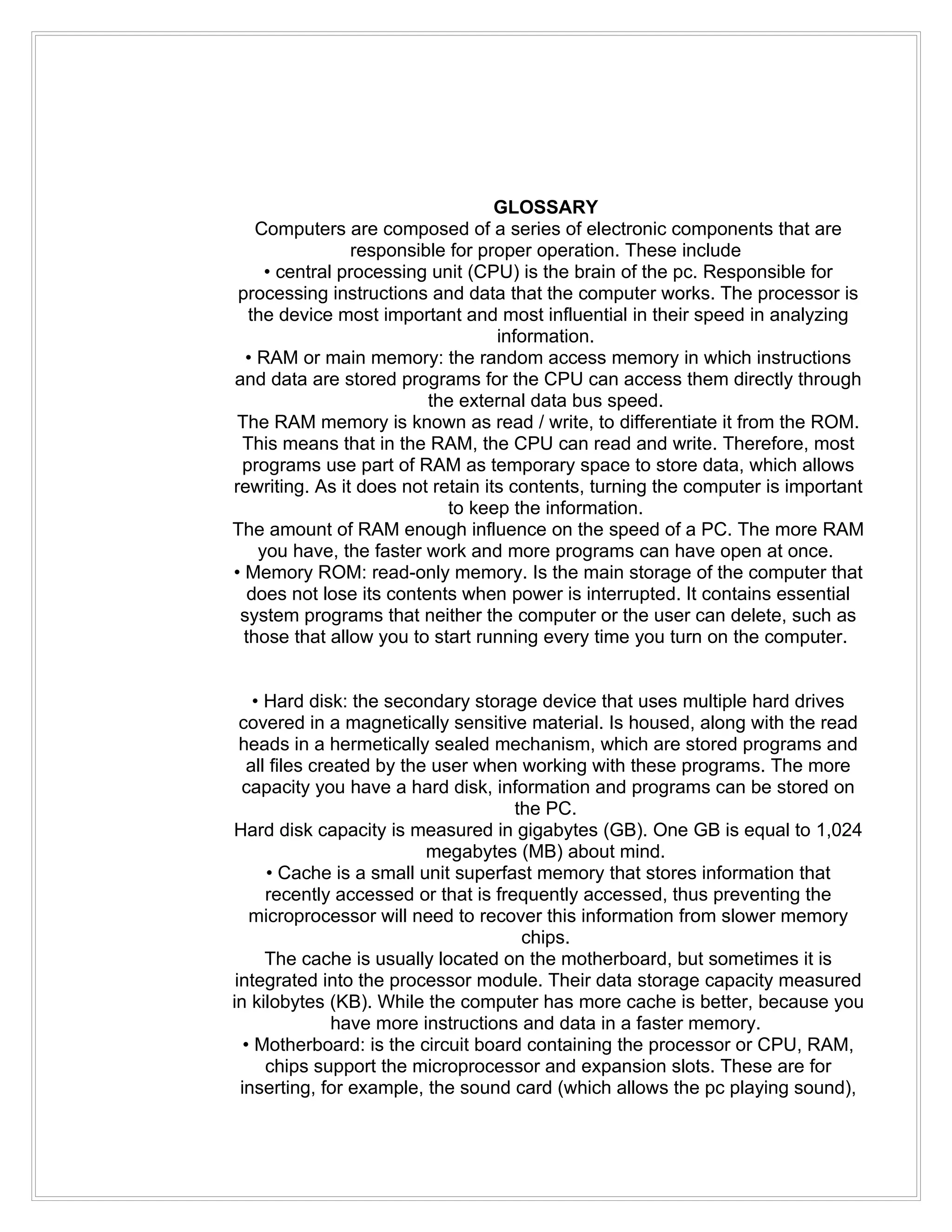 GLOSSARY
    Computers are composed of a series of electronic components that are
                responsible for proper operation. These include
     • central processing unit (CPU) is the brain of the pc. Responsible for
 processing instructions and data that the computer works. The processor is
   the device most important and most influential in their speed in analyzing
                                   information.
  • RAM or main memory: the random access memory in which instructions
and data are stored programs for the CPU can access them directly through
                          the external data bus speed.
 The RAM memory is known as read / write, to differentiate it from the ROM.
 This means that in the RAM, the CPU can read and write. Therefore, most
 programs use part of RAM as temporary space to store data, which allows
rewriting. As it does not retain its contents, turning the computer is important
                            to keep the information.
The amount of RAM enough influence on the speed of a PC. The more RAM
    you have, the faster work and more programs can have open at once.
• Memory ROM: read-only memory. Is the main storage of the computer that
   does not lose its contents when power is interrupted. It contains essential
 system programs that neither the computer or the user can delete, such as
  those that allow you to start running every time you turn on the computer.


     • Hard disk: the secondary storage device that uses multiple hard drives
  covered in a magnetically sensitive material. Is housed, along with the read
  heads in a hermetically sealed mechanism, which are stored programs and
    all files created by the user when working with these programs. The more
  capacity you have a hard disk, information and programs can be stored on
                                       the PC.
Hard disk capacity is measured in gigabytes (GB). One GB is equal to 1,024
                            megabytes (MB) about mind.
       • Cache is a small unit superfast memory that stores information that
       recently accessed or that is frequently accessed, thus preventing the
    microprocessor will need to recover this information from slower memory
                                        chips.
       The cache is usually located on the motherboard, but sometimes it is
 integrated into the processor module. Their data storage capacity measured
in kilobytes (KB). While the computer has more cache is better, because you
                 have more instructions and data in a faster memory.
   • Motherboard: is the circuit board containing the processor or CPU, RAM,
       chips support the microprocessor and expansion slots. These are for
  inserting, for example, the sound card (which allows the pc playing sound),
 