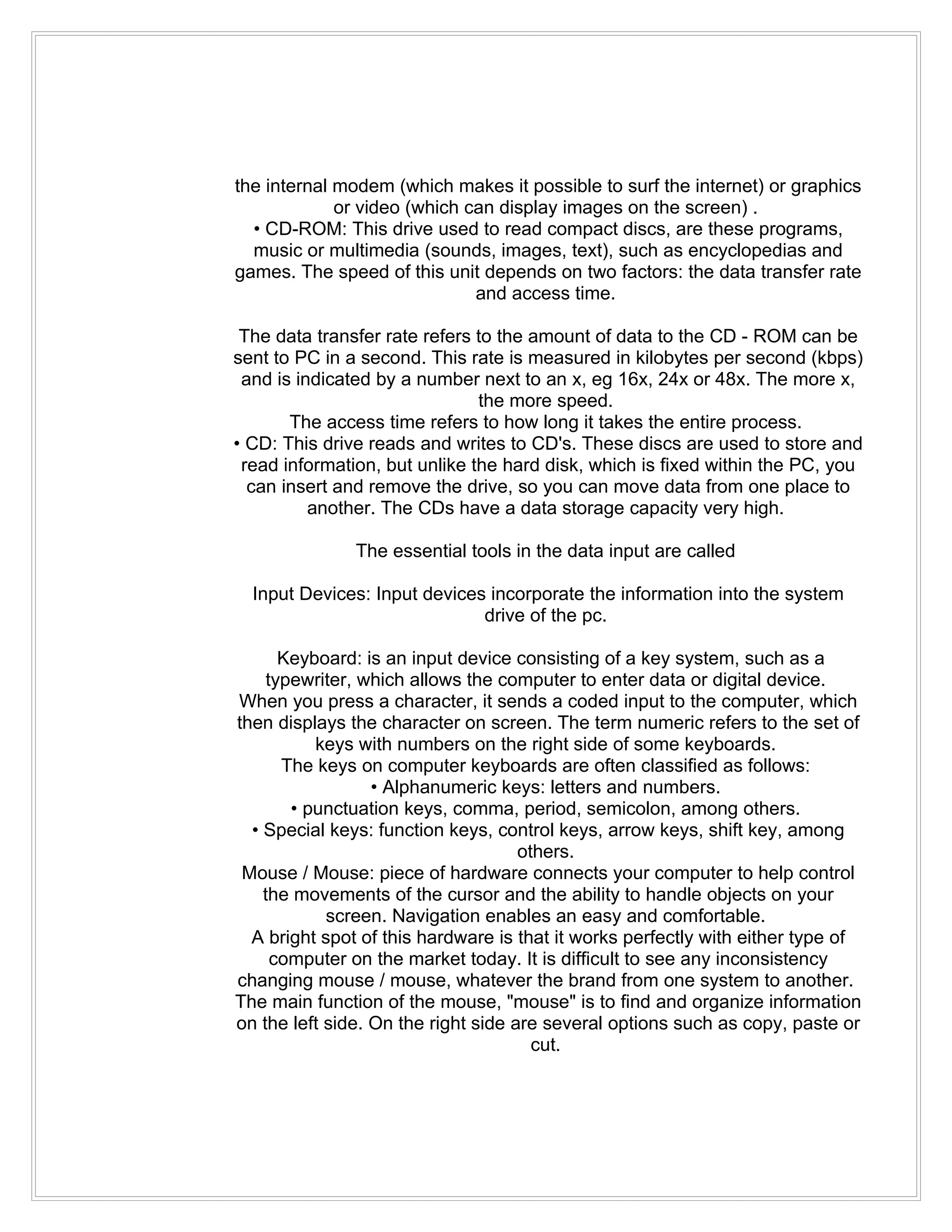 the internal modem (which makes it possible to surf the internet) or graphics
             or video (which can display images on the screen) .
  • CD-ROM: This drive used to read compact discs, are these programs,
  music or multimedia (sounds, images, text), such as encyclopedias and
games. The speed of this unit depends on two factors: the data transfer rate
                              and access time.

 The data transfer rate refers to the amount of data to the CD - ROM can be
sent to PC in a second. This rate is measured in kilobytes per second (kbps)
 and is indicated by a number next to an x, eg 16x, 24x or 48x. The more x,
                               the more speed.
       The access time refers to how long it takes the entire process.
• CD: This drive reads and writes to CD's. These discs are used to store and
 read information, but unlike the hard disk, which is fixed within the PC, you
  can insert and remove the drive, so you can move data from one place to
          another. The CDs have a data storage capacity very high.

               The essential tools in the data input are called

  Input Devices: Input devices incorporate the information into the system
                              drive of the pc.

       Keyboard: is an input device consisting of a key system, such as a
     typewriter, which allows the computer to enter data or digital device.
When you press a character, it sends a coded input to the computer, which
then displays the character on screen. The term numeric refers to the set of
           keys with numbers on the right side of some keyboards.
       The keys on computer keyboards are often classified as follows:
                  • Alphanumeric keys: letters and numbers.
        • punctuation keys, comma, period, semicolon, among others.
  • Special keys: function keys, control keys, arrow keys, shift key, among
                                     others.
 Mouse / Mouse: piece of hardware connects your computer to help control
    the movements of the cursor and the ability to handle objects on your
            screen. Navigation enables an easy and comfortable.
  A bright spot of this hardware is that it works perfectly with either type of
      computer on the market today. It is difficult to see any inconsistency
changing mouse / mouse, whatever the brand from one system to another.
The main function of the mouse, "mouse" is to find and organize information
on the left side. On the right side are several options such as copy, paste or
                                       cut.
 