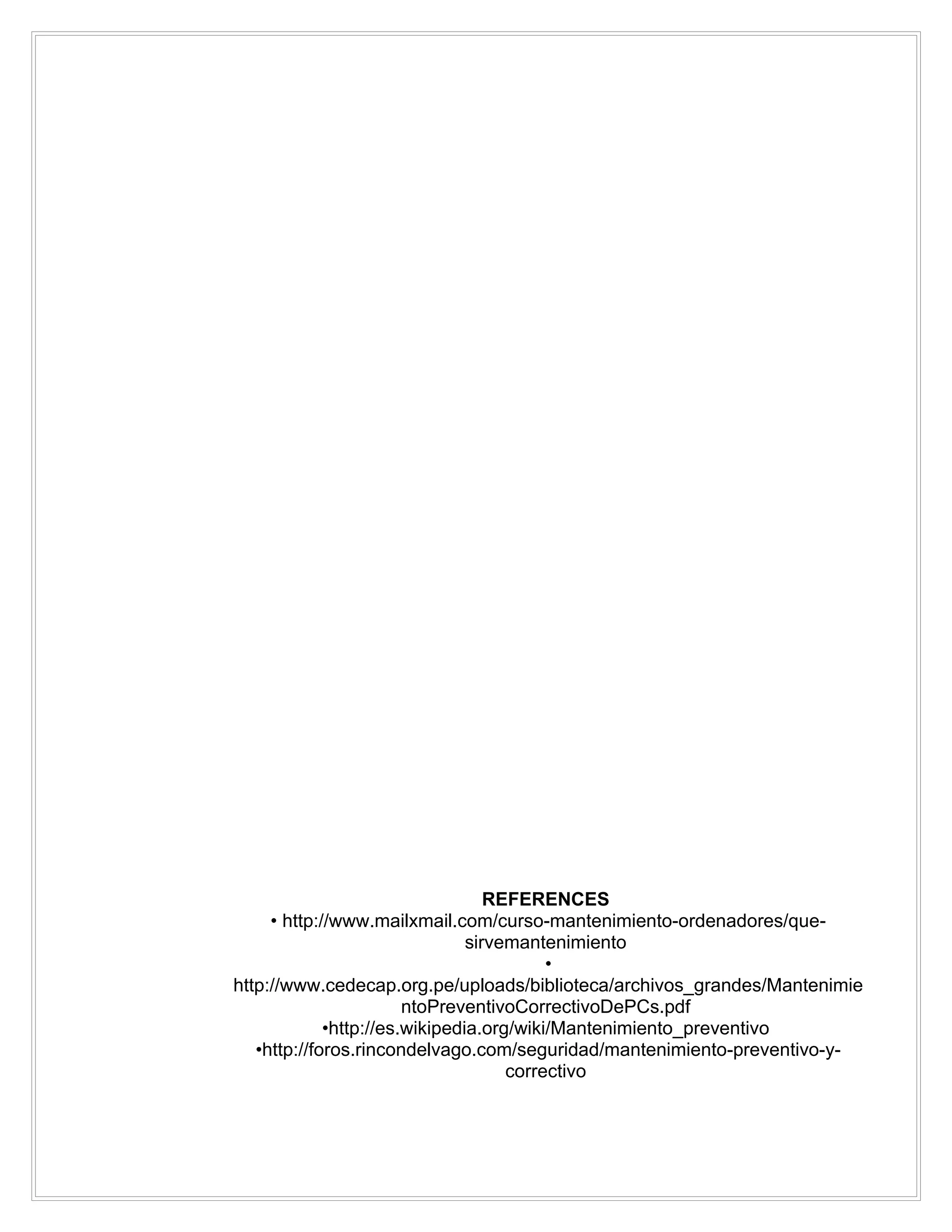 REFERENCES
     • http://www.mailxmail.com/curso-mantenimiento-ordenadores/que-
                                sirvemantenimiento
                                          •
http://www.cedecap.org.pe/uploads/biblioteca/archivos_grandes/Mantenimie
                        ntoPreventivoCorrectivoDePCs.pdf
             •http://es.wikipedia.org/wiki/Mantenimiento_preventivo
   •http://foros.rincondelvago.com/seguridad/mantenimiento-preventivo-y-
                                     correctivo
 