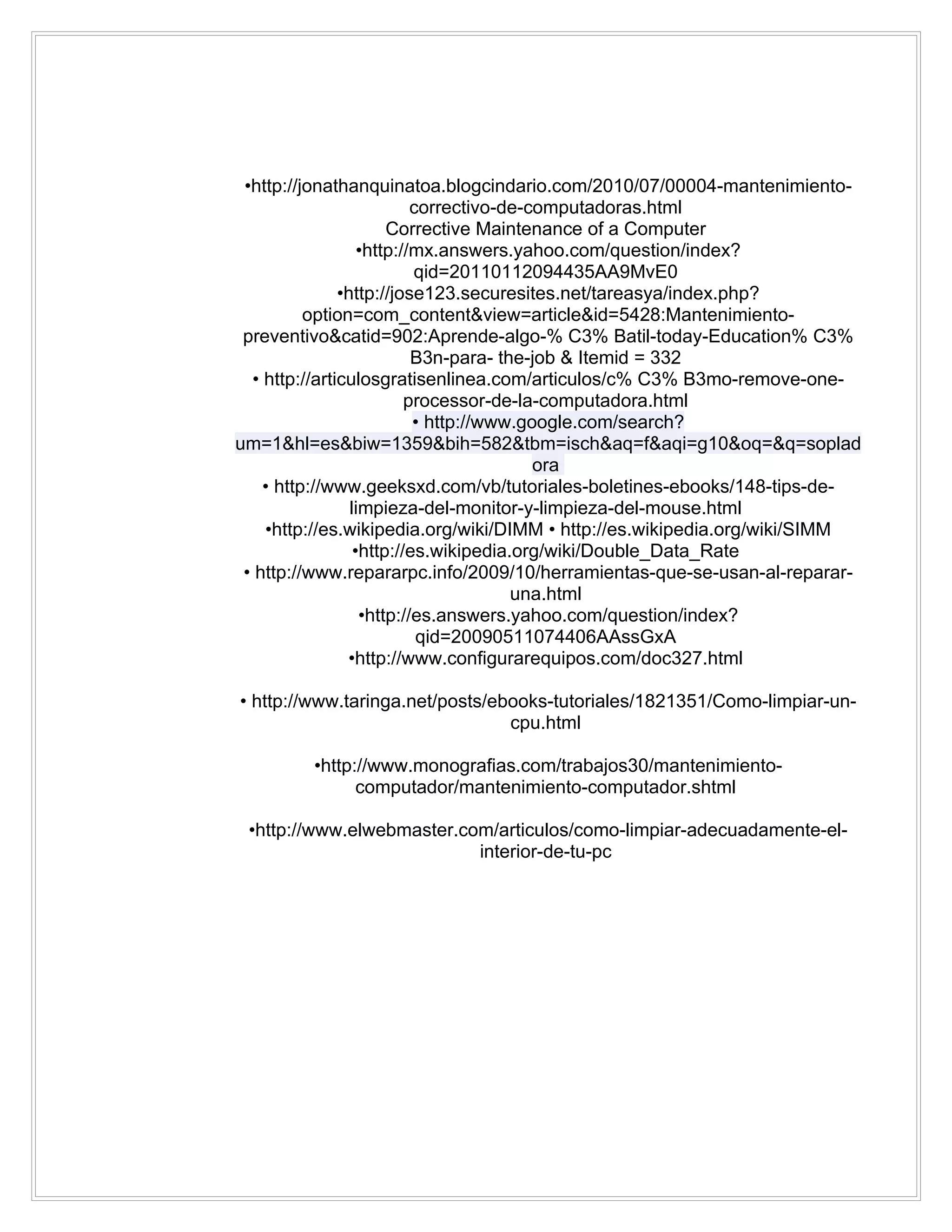 •http://jonathanquinatoa.blogcindario.com/2010/07/00004-mantenimiento-
                           correctivo-de-computadoras.html
                       Corrective Maintenance of a Computer
                   •http://mx.answers.yahoo.com/question/index?
                           qid=20110112094435AA9MvE0
               •http://jose123.securesites.net/tareasya/index.php?
          option=com_content&view=article&id=5428:Mantenimiento-
 preventivo&catid=902:Aprende-algo-% C3% Batil-today-Education% C3%
                           B3n-para- the-job & Itemid = 332
  • http://articulosgratisenlinea.com/articulos/c% C3% B3mo-remove-one-
                          processor-de-la-computadora.html
                           • http://www.google.com/search?
um=1&hl=es&biw=1359&bih=582&tbm=isch&aq=f&aqi=g10&oq=&q=soplad
                                          ora
    • http://www.geeksxd.com/vb/tutoriales-boletines-ebooks/148-tips-de-
                 limpieza-del-monitor-y-limpieza-del-mouse.html
    •http://es.wikipedia.org/wiki/DIMM • http://es.wikipedia.org/wiki/SIMM
                  •http://es.wikipedia.org/wiki/Double_Data_Rate
 • http://www.repararpc.info/2009/10/herramientas-que-se-usan-al-reparar-
                                       una.html
                   •http://es.answers.yahoo.com/question/index?
                            qid=20090511074406AAssGxA
                •http://www.configurarequipos.com/doc327.html

• http://www.taringa.net/posts/ebooks-tutoriales/1821351/Como-limpiar-un-
                                 cpu.html

         •http://www.monografias.com/trabajos30/mantenimiento-
               computador/mantenimiento-computador.shtml

 •http://www.elwebmaster.com/articulos/como-limpiar-adecuadamente-el-
                           interior-de-tu-pc
 
