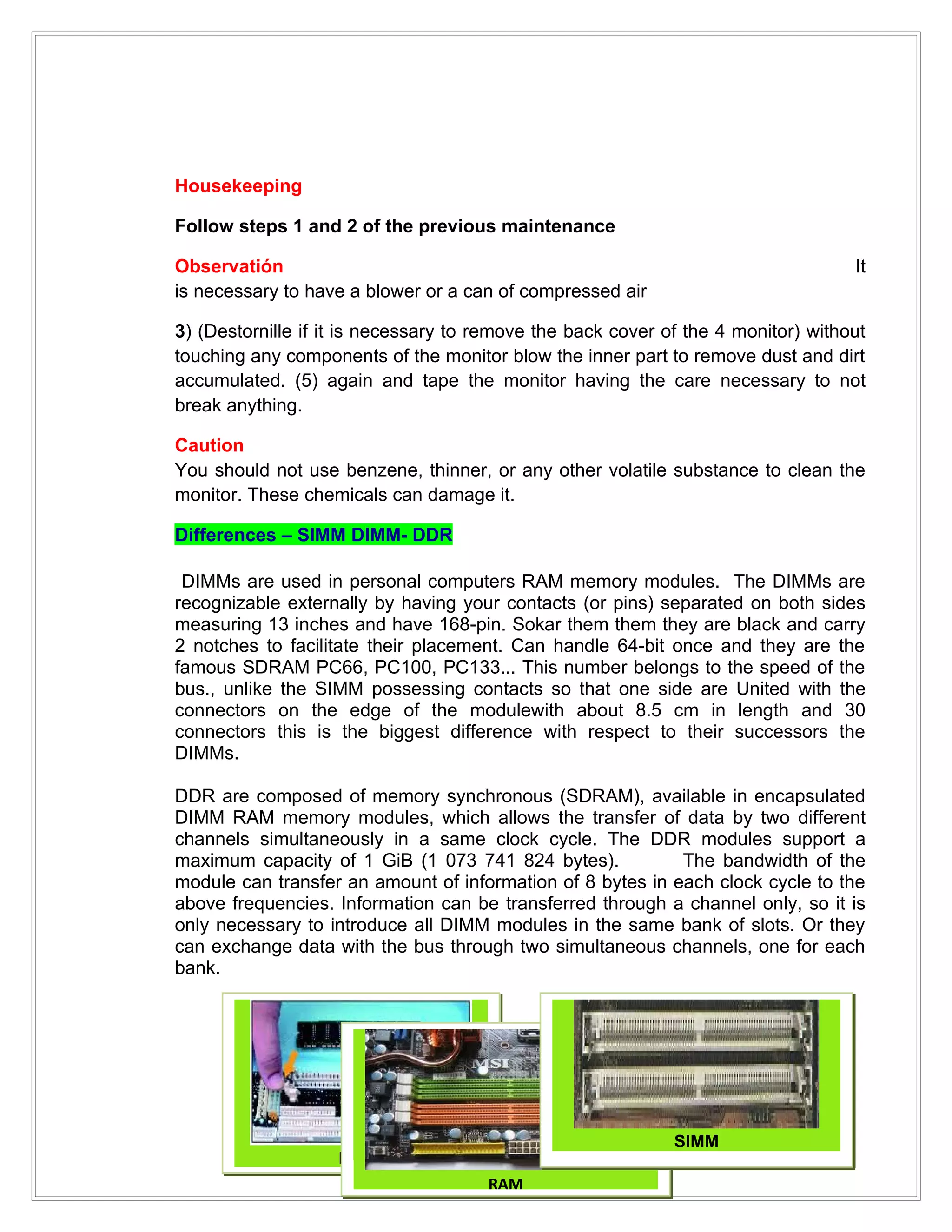 Housekeeping

Follow steps 1 and 2 of the previous maintenance

Observatión                                                                        It
is necessary to have a blower or a can of compressed air

3) (Destornille if it is necessary to remove the back cover of the 4 monitor) without
touching any components of the monitor blow the inner part to remove dust and dirt
accumulated. (5) again and tape the monitor having the care necessary to not
break anything.

Caution
You should not use benzene, thinner, or any other volatile substance to clean the
monitor. These chemicals can damage it.

Differences – SIMM DIMM- DDR

 DIMMs are used in personal computers RAM memory modules. The DIMMs are
recognizable externally by having your contacts (or pins) separated on both sides
measuring 13 inches and have 168-pin. Sokar them them they are black and carry
2 notches to facilitate their placement. Can handle 64-bit once and they are the
famous SDRAM PC66, PC100, PC133... This number belongs to the speed of the
bus., unlike the SIMM possessing contacts so that one side are United with the
connectors on the edge of the modulewith about 8.5 cm in length and 30
connectors this is the biggest difference with respect to their successors the
DIMMs.

DDR are composed of memory synchronous (SDRAM), available in encapsulated
DIMM RAM memory modules, which allows the transfer of data by two different
channels simultaneously in a same clock cycle. The DDR modules support a
maximum capacity of 1 GiB (1 073 741 824 bytes).            The bandwidth of the
module can transfer an amount of information of 8 bytes in each clock cycle to the
above frequencies. Information can be transferred through a channel only, so it is
only necessary to introduce all DIMM modules in the same bank of slots. Or they
can exchange data with the bus through two simultaneous channels, one for each
bank.




                                                             SIMM
                    DIMM
                                      RAM
 