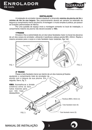 INSTALAÇÃO
        A instalação do enrolador deverá obedecer a dimensão máxima da piscina de 5m e
mínima de 4m na sua largura. Seu posiconamento deverá ser sempre na extensão da
largura ou comprimento menor da piscina. A montagem é muito simples e prática, por possuir
as furações padronizadas de fábrica.
        Por uma questão de espaço inicie a montagem somente no local de instalação, o
comprimento máximo da piscina não deverá exceder a 10m.

       1ºPASSO
       Encaixe e fixe a extremidade de um dos tubos facetados maior no bocal da alavanca
de um dos corpos do enrolador, utilizando 2 parafusos cabeça panela M6 x 40mm. Repita o
mesmo processo para o corpo e o tubo facetado maior restantes, figs 1e2.




FIG. 1                                                                            FIG. 2



       2º PASSO
       Passe o tubo facetado menor por dentro de um dos maiores já fixados
ajustando o comprimento total do enrolador de
acordo com a largura da sua piscina. Em
seguida, fixe-o, fig. 3.

OBS: Aconselha-se a divisão
simétrica entre os dois
tubos maiores para
que não haja
desequilíbrio.




             FIG. 3




                                               3
 