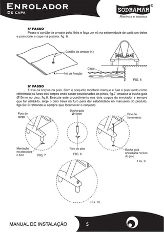 5º PASSO
        Passe o cordão de arraste pelo ilhós e faça um nó na extremidade de cada um deles
e posicione a capa na piscina, fig. 6.




                                                                                  FIG. 6

        6º PASSO
        Trave os corpos no piso. Com o conjunto montado marque e fure o piso tendo como
referência os furos dos corpos onde serão posicionados os pinos, fig.7, encaixe a bucha guia
Ø10mm no piso, fig.8. Execute este procedimento nos dois corpos do enrolador e sempre
que for utilizá-lo, aloje o pino trava no furo para dar estabilidade no manuseio do produto,
figs.9e10 retirando-o sempre que locomover o conjunto.




              FIG. 7                   FIG. 8

                                                                                    FIG. 9




                                                    FIG. 10




                                                5
 
